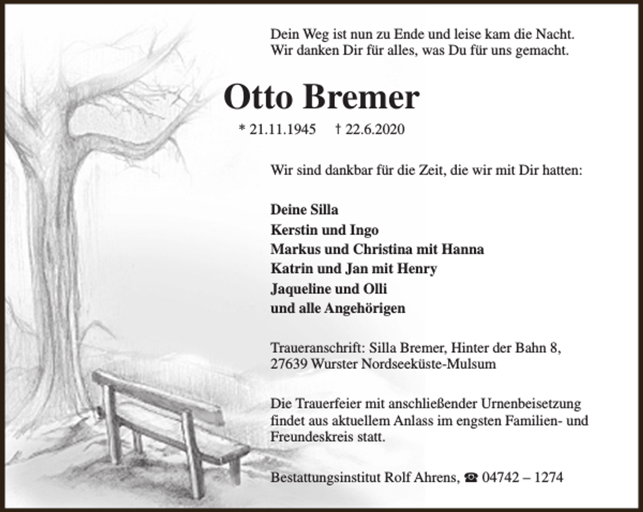 <p>Dein Weg ist nun zu Ende und leise kam die Nacht.<br />Wir danken Dir für alles, was Du für uns gemacht.</p><p>Otto Bremer<br />* 21.11.1945</p><p>† 22.6.2020</p><p>Wir sind dankbar für die Zeit, die wir mit Dir hatten:<br />Deine Silla<br />Kerstin und Ingo<br />Markus und Christina mit Hanna<br />Katrin und Jan mit Henry<br />Jaqueline und Olli<br />und alle Angehörigen<br />Traueranschrift: Silla Bremer, Hinter der Bahn 8,<br />27639 Wurster Nordseeküste-Mulsum<br />Die Trauerfeier mit anschließender Urnenbeisetzung<br />findet aus aktuellem Anlass im engsten Familien- und<br />Freundeskreis statt.<br />Bestattungsinstitut Rolf Ahrens, S 04742 – 1274</p>