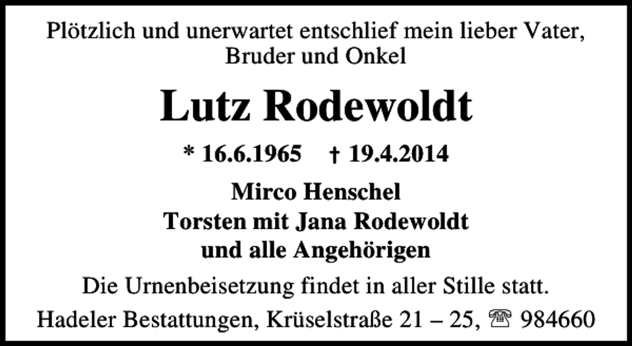 <p>Plötzlich und unerwartet entschlief mein lieber Vater,<br />Bruder und Onkel</p><p>Lutz Rodewoldt<br />* 16.6.1965</p><p>† 19.4.2014</p><p>Mirco Henschel<br />Torsten mit Jana Rodewoldt<br />und alle Angehörigen<br />Die Urnenbeisetzung findet in aller Stille statt.<br />Hadeler Bestattungen, Krüselstraße 21 – 25, ℡ 984660</p>