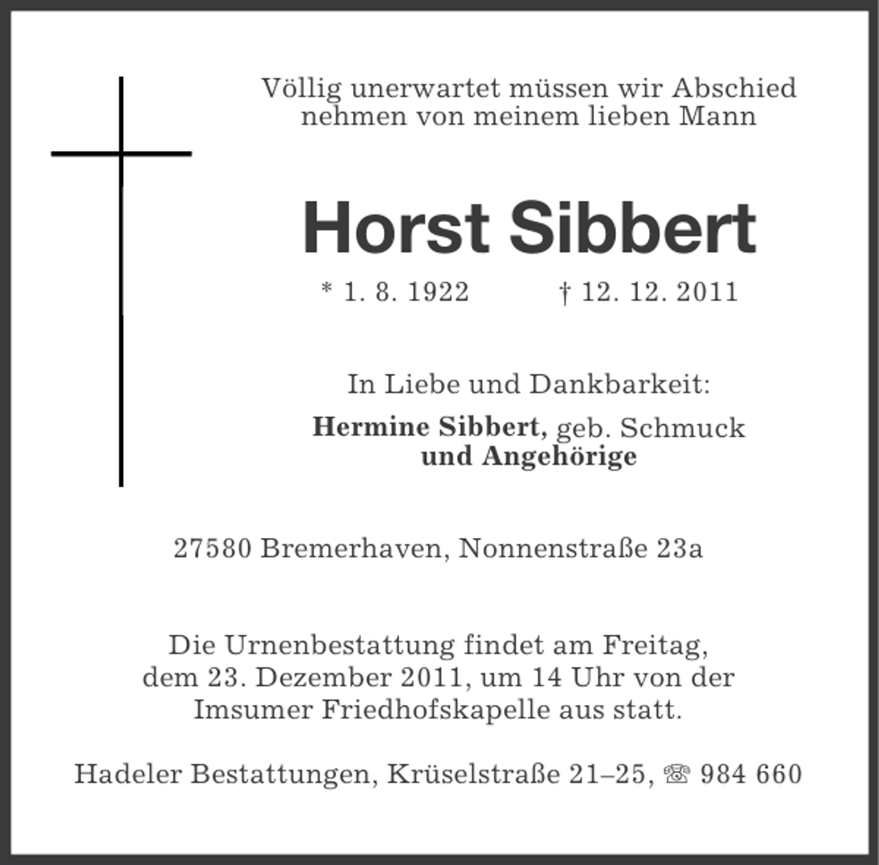 <p>Völlig unerwartet müssen wir Abschied<br />nehmen von meinem lieben Mann</p><p>Horst Sibbert<br />* 1. 8. 1922</p><p>† 12. 12. 2011</p><p>In Liebe und Dankbarkeit:<br />Hermine Sibbert, geb. Schmuck<br />und Angehörige<br />27580 Bremerhaven, Nonnenstraße 23a<br />Die Urnenbestattung findet am Freitag,<br />dem 23. Dezember 2011, um 14 Uhr von der<br />Imsumer Friedhofskapelle aus statt.<br />Hadeler Bestattungen, Krüselstraße 21–25, 984 660</p>