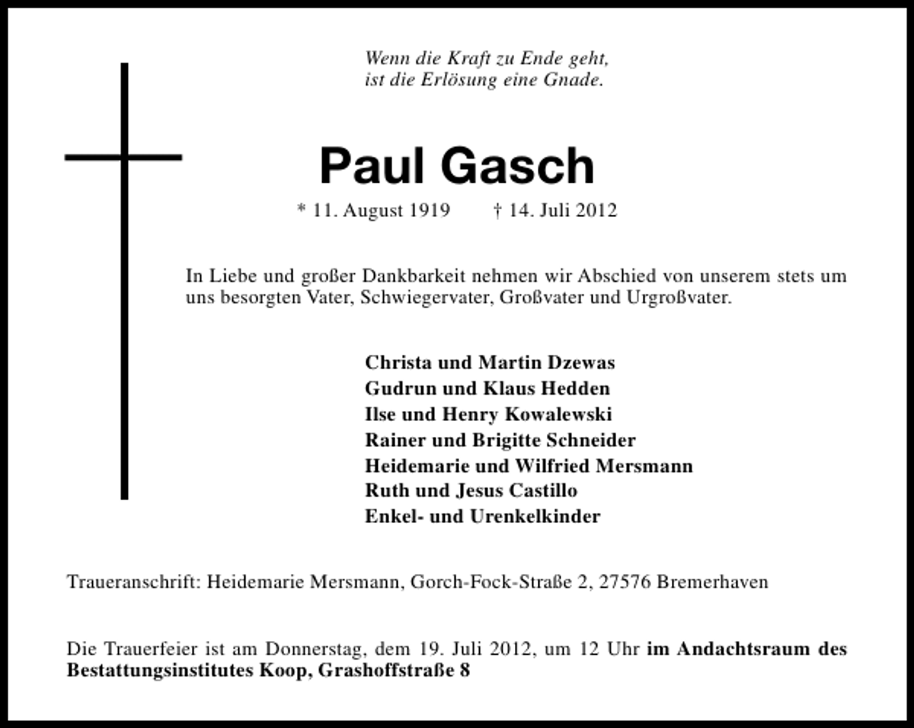<p>Wenn die Kraft zu Ende geht,<br />ist die Erlösung eine Gnade.</p><p>Paul Gasch</p><p>* 11. August 1919</p><p>† 14. Juli 2012</p><p>In Liebe und großer Dankbarkeit nehmen wir Abschied von unserem stets um<br />uns besorgten Vater, Schwiegervater, Großvater und Urgroßvater.<br />Christa und Martin Dzewas<br />Gudrun und Klaus Hedden<br />Ilse und Henry Kowalewski<br />Rainer und Brigitte Schneider<br />Heidemarie und Wilfried Mersmann<br />Ruth und Jesus Castillo<br />Enkel- und Urenkelkinder<br />Traueranschrift: Heidemarie Mersmann, Gorch-Fock-Straße 2, 27576 Bremerhaven<br />Die Trauerfeier ist am Donnerstag, dem 19. Juli 2012, um 12 Uhr im Andachtsraum des<br />Bestattungsinstitutes Koop, Grashoffstraße 8</p>