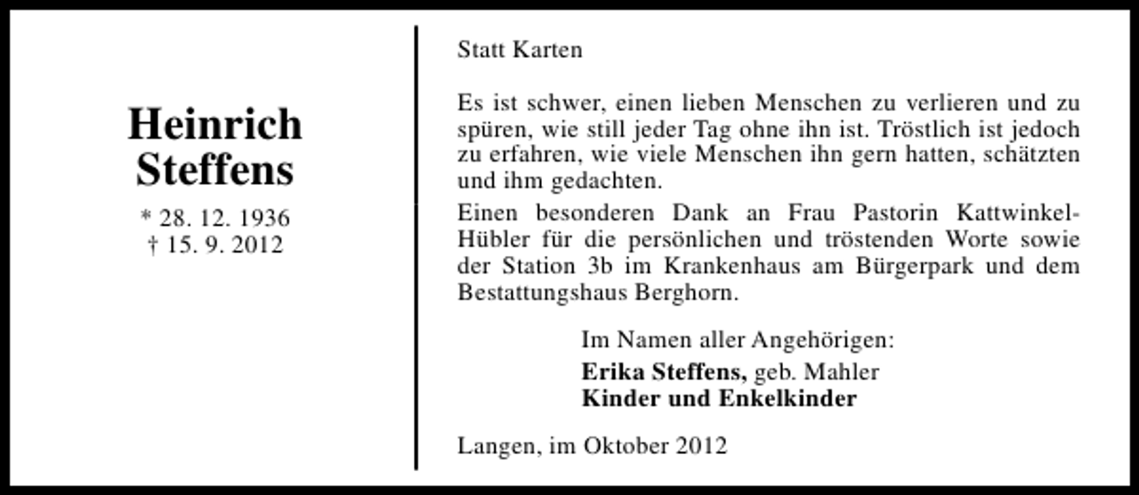 <p>Statt Karten</p><p>Heinrich<br />Steffens<br />* 28. 12. 1936<br />† 15. 9. 2012</p><p>Es ist schwer, einen lieben Menschen zu verlieren und zu<br />spüren, wie still jeder Tag ohne ihn ist. Tröstlich ist jedoch<br />zu erfahren, wie viele Menschen ihn gern hatten, schätzten<br />und ihm gedachten.<br />Einen besonderen Dank an Frau Pastorin KattwinkelHübler für die persönlichen und tröstenden Worte sowie<br />der Station 3b im Krankenhaus am Bürgerpark und dem<br />Bestattungshaus Berghorn.<br />Im Namen aller Angehörigen:<br />Erika Steffens, geb. Mahler<br />Kinder und Enkelkinder<br />Langen, im Oktober 2012</p>