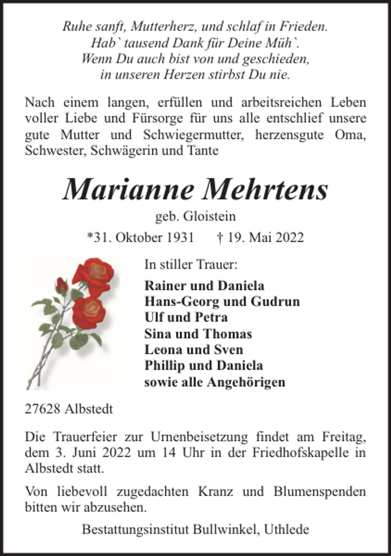 <p>Ruhe sanft, Mutterherz, und schlaf in Frieden.<br />Hab` tausend Dank für Deine Müh`.<br />Wenn Du auch bist von und geschieden,<br />in unseren Herzen stirbst Du nie.<br />Nach einem langen, erfüllen und arbeitsreichen Leben<br />voller Liebe und Fürsorge für uns alle entschlief unsere<br />gute Mutter und Schwiegermutter, herzensgute Oma,<br />Schwester, Schwägerin und Tante</p><p>Marianne Mehrtens<br />geb. Gloistein<br />*31. Oktober 1931 † 19. Mai 2022<br />In stiller Trauer:<br />Rainer und Daniela<br />Hans-Georg und Gudrun<br />Ulf und Petra<br />Sina und Thomas<br />Leona und Sven<br />Phillip und Daniela<br />sowie alle Angehörigen<br />27628 Albstedt<br />Die Trauerfeier zur Urnenbeisetzung findet am Freitag,<br />dem 3. Juni 2022 um 14 Uhr in der Friedhofskapelle in<br />Albstedt statt.<br />Von liebevoll zugedachten Kranz und Blumenspenden<br />bitten wir abzusehen.<br />Bestattungsinstitut Bullwinkel, Uthlede</p>
