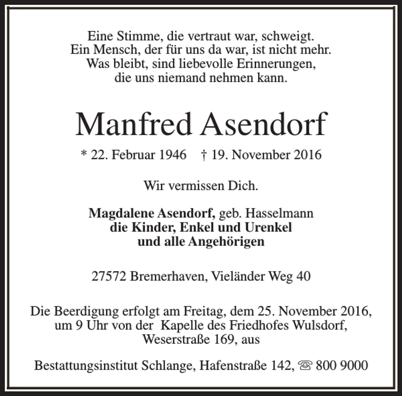 <p>Eine Stimme, die vertraut war, schweigt.<br />Ein Mensch, der für uns da war, ist nicht mehr.<br />Was bleibt, sind liebevolle Erinnerungen,<br />die uns niemand nehmen kann.</p><p>Manfred Asendorf<br />* 22. Februar 1946</p><p>† 19. November 2016</p><p>Wir vermissen Dich.<br />Magdalene Asendorf, geb. Hasselmann<br />die Kinder, Enkel und Urenkel<br />und alle Angehörigen<br />27572 Bremerhaven, Vieländer Weg 40<br />Die Beerdigung erfolgt am Freitag, dem 25. November 2016,<br />um 9 Uhr von der Kapelle des Friedhofes Wulsdorf,<br />Weserstraße 169, aus<br />Bestattungsinstitut Schlange, Hafenstraße 142, s 800 9000</p>