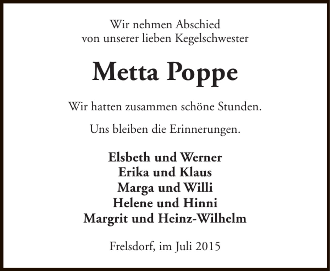 <p>Wir nehmen Abschied<br />von unserer lieben Kegelschwester</p><p>Metta Poppe<br />Wir hatten zusammen schöne Stunden.<br />Uns bleiben die Erinnerungen.</p><p>Elsbeth und Werner<br />Erika und Klaus<br />Marga und Willi<br />Helene und Hinni<br />Margrit und Heinz-Wilhelm<br />Frelsdorf, im Juli 2015</p>