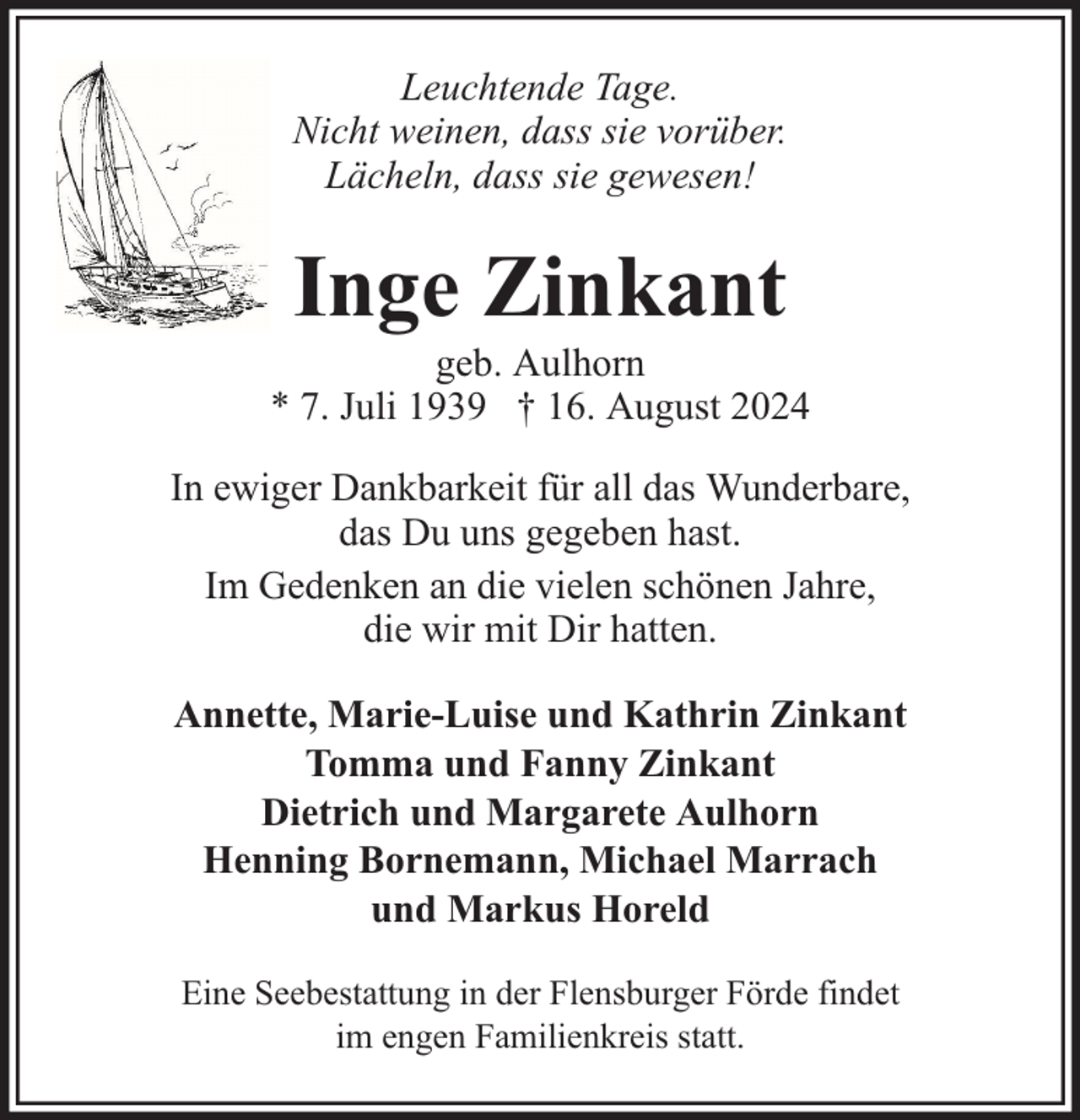 <p>Leuchtende Tage.<br />Nicht weinen, dass sie vorüber.<br />Lächeln, dass sie gewesen!</p><p>Inge Zinkant</p><p>geb. Aulhorn<br />* 7. Juli 1939 † 16. August 2024<br />In ewiger Dankbarkeit für all das Wunderbare,<br />das Du uns gegeben hast.<br />Im Gedenken an die vielen schönen Jahre,<br />die wir mit Dir hatten.<br />Annette, Marie-Luise und Kathrin Zinkant<br />Tomma und Fanny Zinkant<br />Dietrich und Margarete Aulhorn<br />Henning Bornemann, Michael Marrach<br />und Markus Horeld<br />Eine Seebestattung in der Flensburger Förde findet<br />im engen Familienkreis statt.</p>