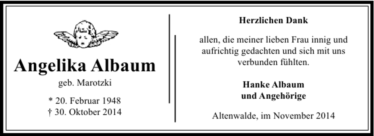 <p>Herzlichen Dank</p><p>Angelika Albaum<br />geb. Marotzki</p><p>* 20. Februar 1948<br />† 30. Oktober 2014</p><p>allen, die meiner lieben Frau innig und<br />aufrichtig gedachten und sich mit uns<br />verbunden fühlten.<br />Hanke Albaum<br />und Angehörige<br />Altenwalde, im November 2014</p>