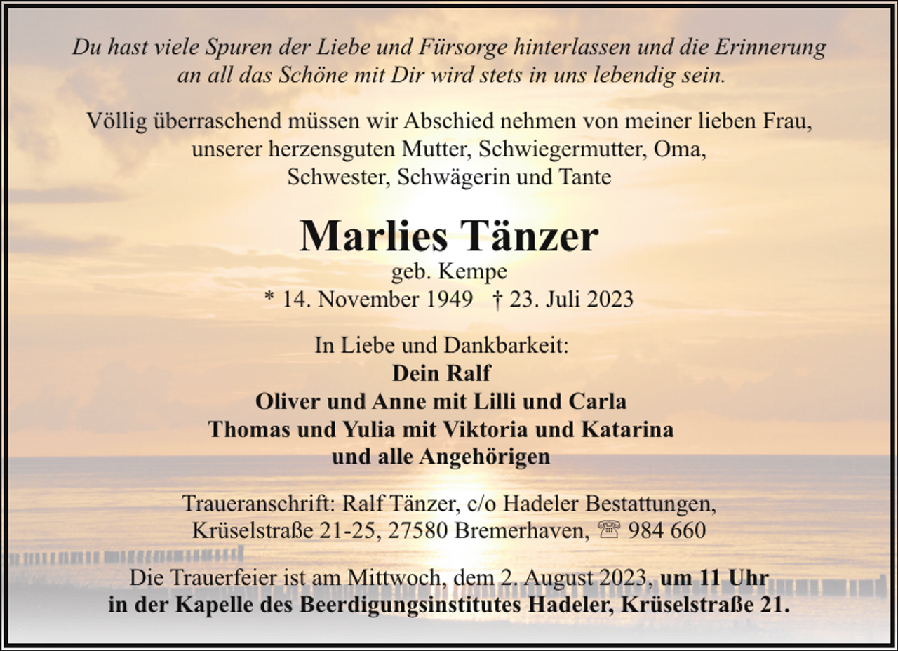 <p>Du hast viele Spuren der Liebe und Fürsorge hinterlassen und die Erinnerung<br />an all das Schöne mit Dir wird stets in uns lebendig sein.<br />Völlig überraschend müssen wir Abschied nehmen von meiner lieben Frau,<br />unserer herzensguten Mutter, Schwiegermutter, Oma,<br />Schwester, Schwägerin und Tante</p><p>Marlies Tänzer</p><p>geb. Kempe<br />* 14. November 1949 † 23. Juli 2023<br />In Liebe und Dankbarkeit:<br />Dein Ralf<br />Oliver und Anne mit Lilli und Carla<br />Thomas und Yulia mit Viktoria und Katarina<br />und alle Angehörigen<br />Traueranschrift: Ralf Tänzer, c/o Hadeler Bestattungen,<br />Krüselstraße 21-25, 27580 Bremerhaven, ' 984 660<br />Die Trauerfeier ist am Mittwoch, dem 2. August 2023, um 11 Uhr<br />in der Kapelle des Beerdigungsinstitutes Hadeler, Krüselstraße 21.</p>