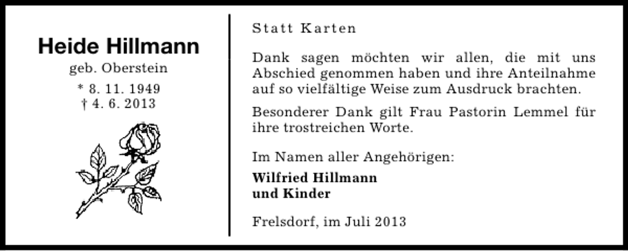 <p>Heide Hillmann<br />geb. Oberstein<br />* 8. 11. 1949<br />† 4. 6. 2013</p><p>S t a t t K a rt e n<br />Dank sagen möchten wir allen, die mit uns<br />Abschied genommen haben und ihre Anteilnahme<br />auf so vielfältige Weise zum Ausdruck brachten.<br />Besonderer Dank gilt Frau Pastorin Lemmel für<br />ihre trostreichen Worte.<br />Im Namen aller Angehörigen:<br />Wilfried Hillmann<br />und Kinder<br />Frelsdorf, im Juli 2013</p>