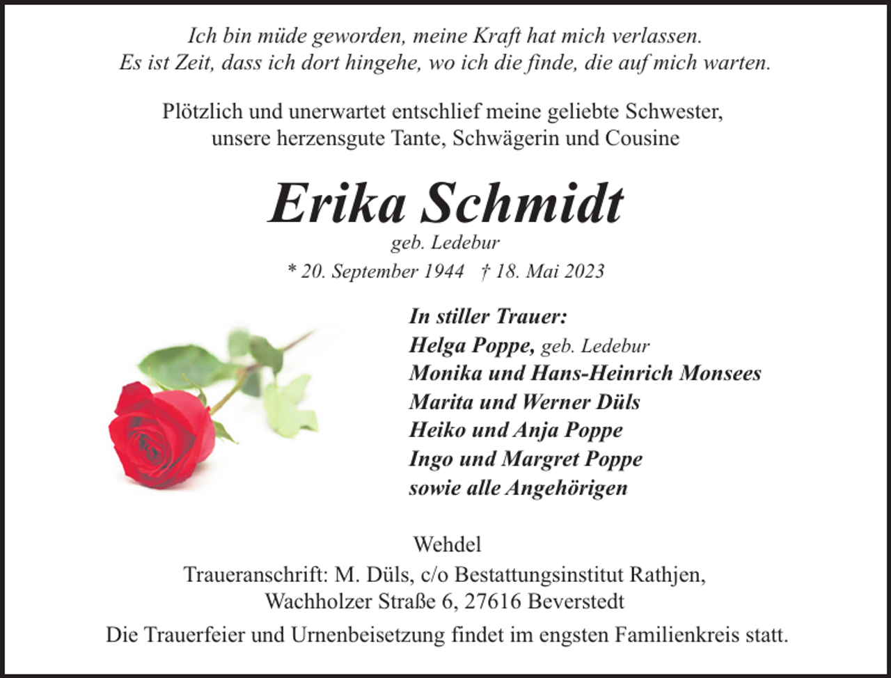 <p>Ich bin müde geworden, meine Kraft hat mich verlassen.<br />Es ist Zeit, dass ich dort hingehe, wo ich die finde, die auf mich warten.<br />Plötzlich und unerwartet entschlief meine geliebte Schwester,<br />unsere herzensgute Tante, Schwägerin und Cousine</p><p>Erika Schmidt<br />geb. Ledebur<br />* 20. September 1944 † 18. Mai 2023</p><p>In stiller Trauer:<br />Helga Poppe, geb. Ledebur<br />Monika und Hans-Heinrich Monsees<br />Marita und Werner Düls<br />Heiko und Anja Poppe<br />Ingo und Margret Poppe<br />sowie alle Angehörigen<br />Wehdel<br />Traueranschrift: M. Düls, c/o Bestattungsinstitut Rathjen,<br />Wachholzer Straße 6, 27616 Beverstedt<br />Die Trauerfeier und Urnenbeisetzung findet im engsten Familienkreis statt.</p>