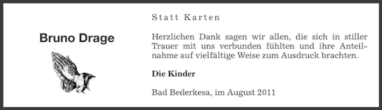 <p>Statt Karten</p><p>Bruno Drage</p><p>Herzlichen Dank sagen wir allen, die sich in stiller<br />Trauer mit uns verbunden fühlten und ihre Anteilnahme auf vielfältige Weise zum Ausdruck brachten.<br />Die Kinder<br />Bad Bederkesa, im August 2011</p>