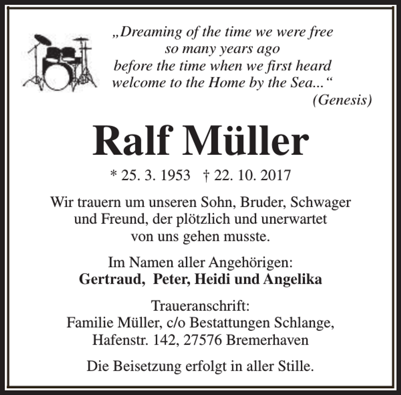 <p>„Dreaming of the time we were free<br />so many years ago<br />before the time when we first heard<br />welcome to the Home by the Sea...“<br />(Genesis)</p><p>Ralf Müller<br />* 25. 3. 1953 † 22. 10. 2017</p><p>Wir trauern um unseren Sohn, Bruder, Schwager<br />und Freund, der plötzlich und unerwartet<br />von uns gehen musste.<br />Im Namen aller Angehörigen:<br />Gertraud, Peter, Heidi und Angelika<br />Traueranschrift:<br />Familie Müller, c/o Bestattungen Schlange,<br />Hafenstr. 142, 27576 Bremerhaven<br />Die Beisetzung erfolgt in aller Stille.</p>