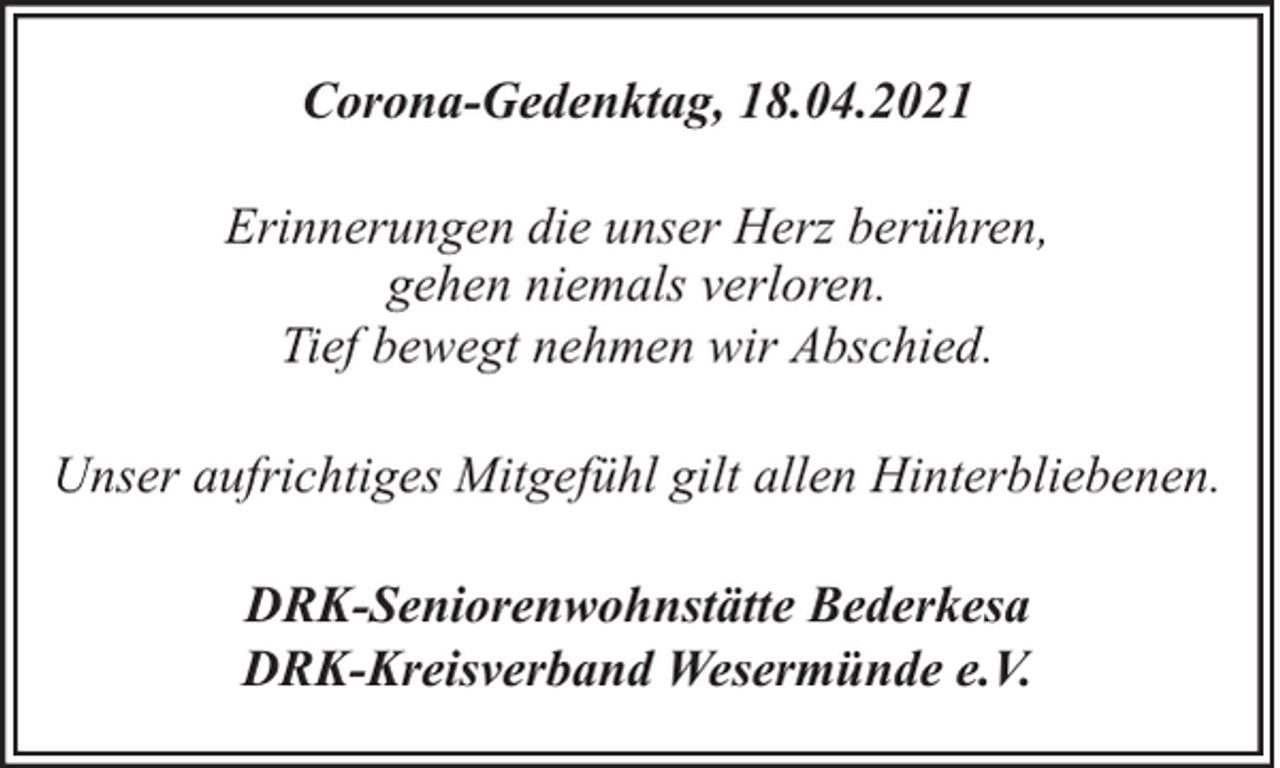 <p>Corona-Gedenktag, 18.04.2021<br />Erinnerungen die unser Herz berühren,<br />gehen niemals verloren.<br />Tief bewegt nehmen wir Abschied.<br />Unser aufrichtiges Mitgefühl gilt allen Hinterbliebenen.<br />DRK-Seniorenwohnstätte Bederkesa<br />DRK-Kreisverband Wesermünde e.V.</p>