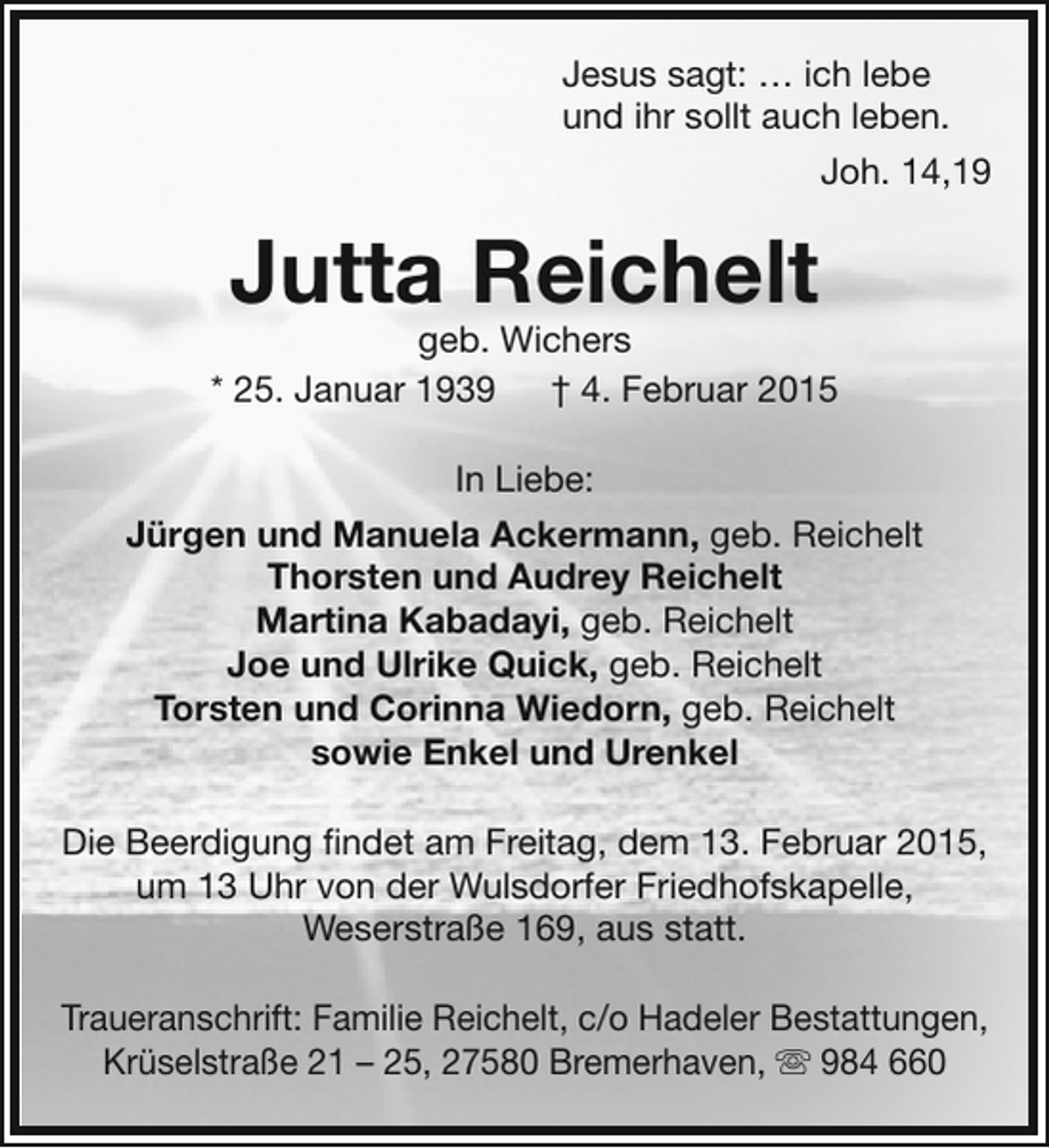 <p>Jesus sagt: … ich lebe<br />und ihr sollt auch leben.<br />Joh. 14,19</p><p>Jutta Reichelt</p><p>geb. Wichers<br />* 25. Januar 1939 † 4. Februar 2015<br />In Liebe:<br />Jürgen und Manuela Ackermann, geb. Reichelt<br />Thorsten und Audrey Reichelt<br />Martina Kabadayi, geb. Reichelt<br />Joe und Ulrike Quick, geb. Reichelt<br />Torsten und Corinna Wiedorn, geb. Reichelt<br />sowie Enkel und Urenkel<br />Die Beerdigung findet am Freitag, dem 13. Februar 2015,<br />um 13 Uhr von der Wulsdorfer Friedhofskapelle,<br />Weserstraße 169, aus statt.<br />Traueranschrift: Familie Reichelt, c/o Hadeler Bestattungen,<br />Krüselstraße 21 – 25, 27580 Bremerhaven,  984 660</p>