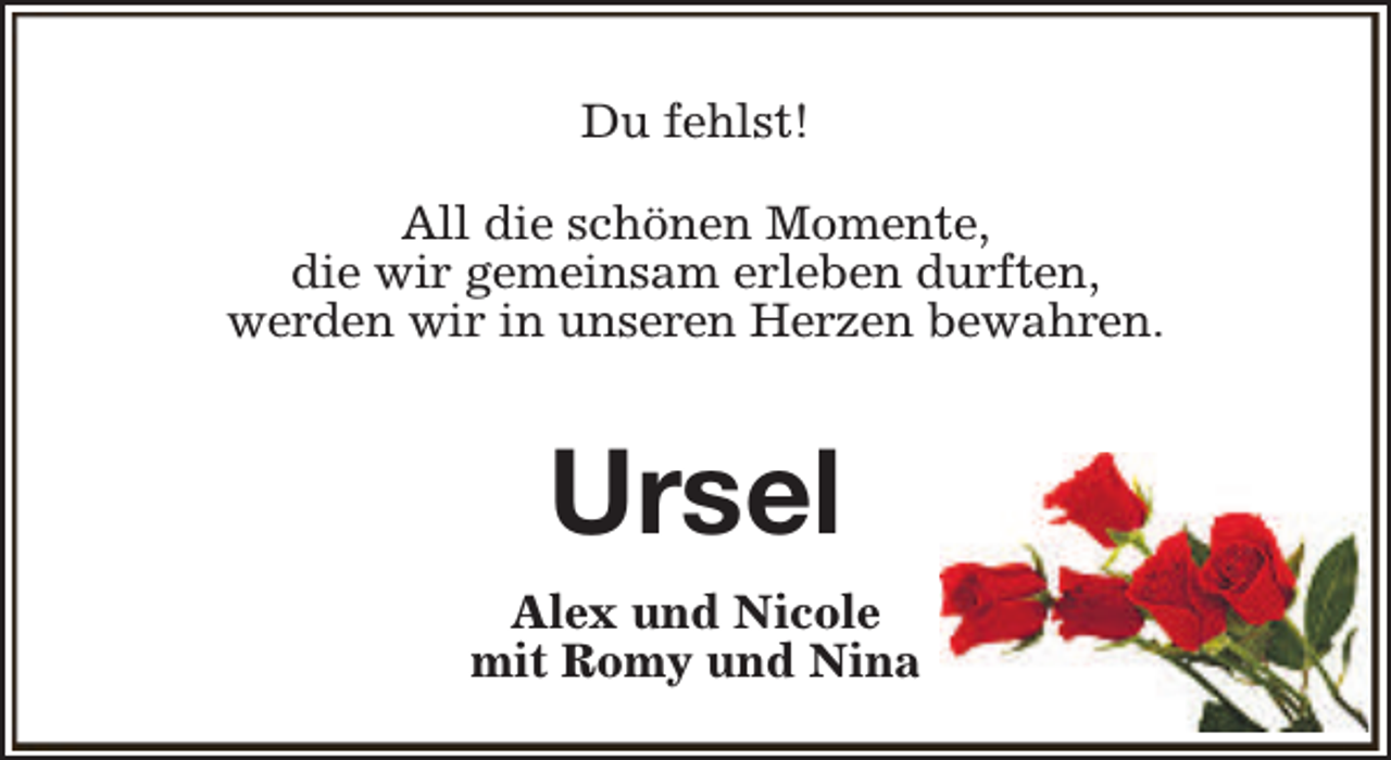 <p>Du fehlst!<br />All die schönen Momente,<br />die wir gemeinsam erleben durften,<br />werden wir in unseren Herzen bewahren.</p><p>Ursel<br />Alex und Nicole<br />mit Romy und Nina</p>