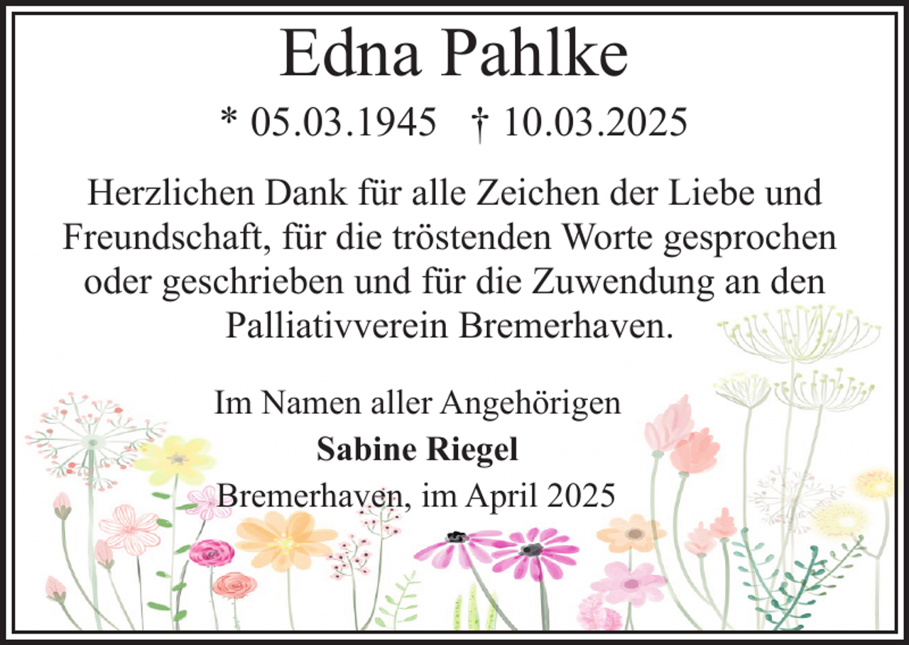 <p>Edna Pahlke</p><p>* 05.03.1945 † 10.03.2025<br />Herzlichen Dank für alle Zeichen der Liebe und<br />Freundschaft, für die tröstenden Worte gesprochen<br />oder geschrieben und für die Zuwendung an den<br />Palliativverein Bremerhaven.<br />Im Namen aller Angehörigen<br />Sabine Riegel<br />Bremerhaven, im April 2025</p>