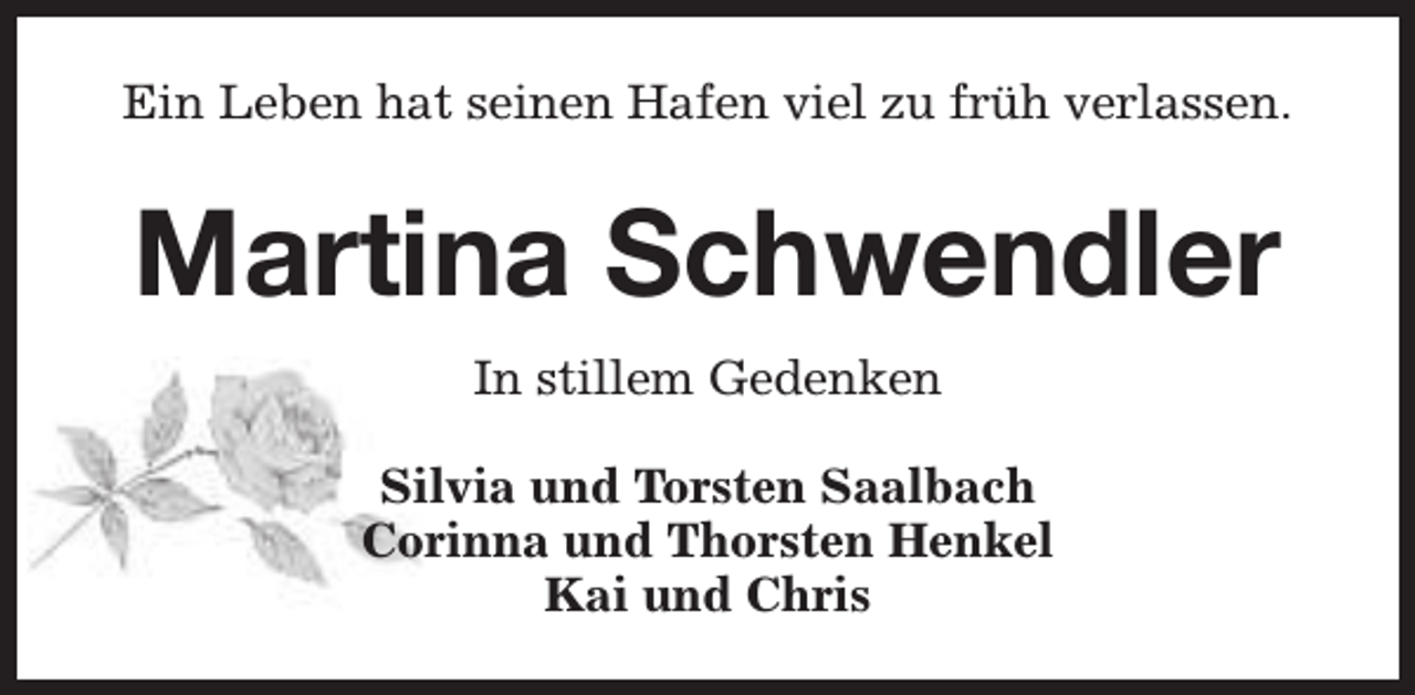 <p>Ein Leben hat seinen Hafen viel zu früh verlassen.</p><p>Martina Schwendler<br />In stillem Gedenken<br />Silvia und Torsten Saalbach<br />Corinna und Thorsten Henkel<br />Kai und Chris</p>