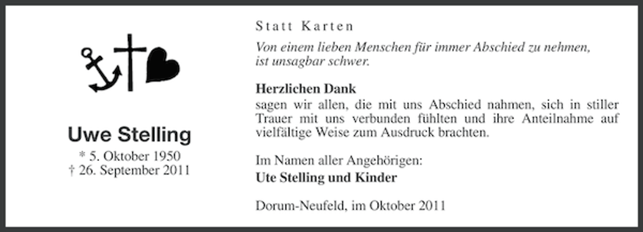 <p>Statt Karten<br />Von einem lieben Menschen für immer Abschied zu nehmen,<br />ist unsagbar schwer.</p><p>Uwe Stelling<br />* 5. Oktober 1950<br />† 26. September 2011</p><p>Herzlichen Dank<br />sagen wir allen, die mit uns Abschied nahmen, sich in stiller<br />Trauer mit uns verbunden fühlten und ihre Anteilnahme auf<br />vielfältige Weise zum Ausdruck brachten.<br />Im Namen aller Angehörigen:<br />Ute Stelling und Kinder<br />Dorum-Neufeld, im Oktober 2011</p>