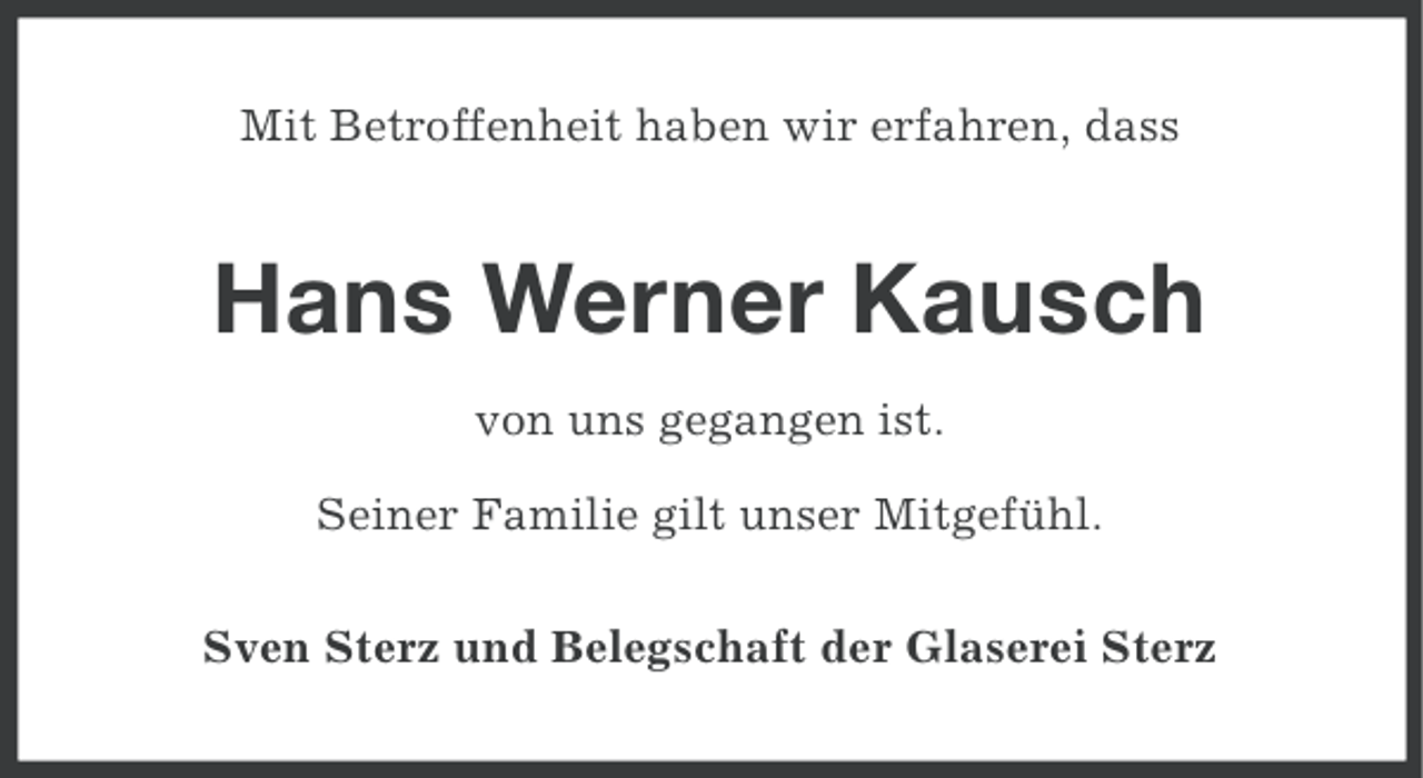 <p>Mit Betroffenheit haben wir erfahren, dass</p><p>Hans Werner Kausch<br />von uns gegangen ist.<br />Seiner Familie gilt unser Mitgefühl.<br />Sven Sterz und Belegschaft der Glaserei Sterz</p>