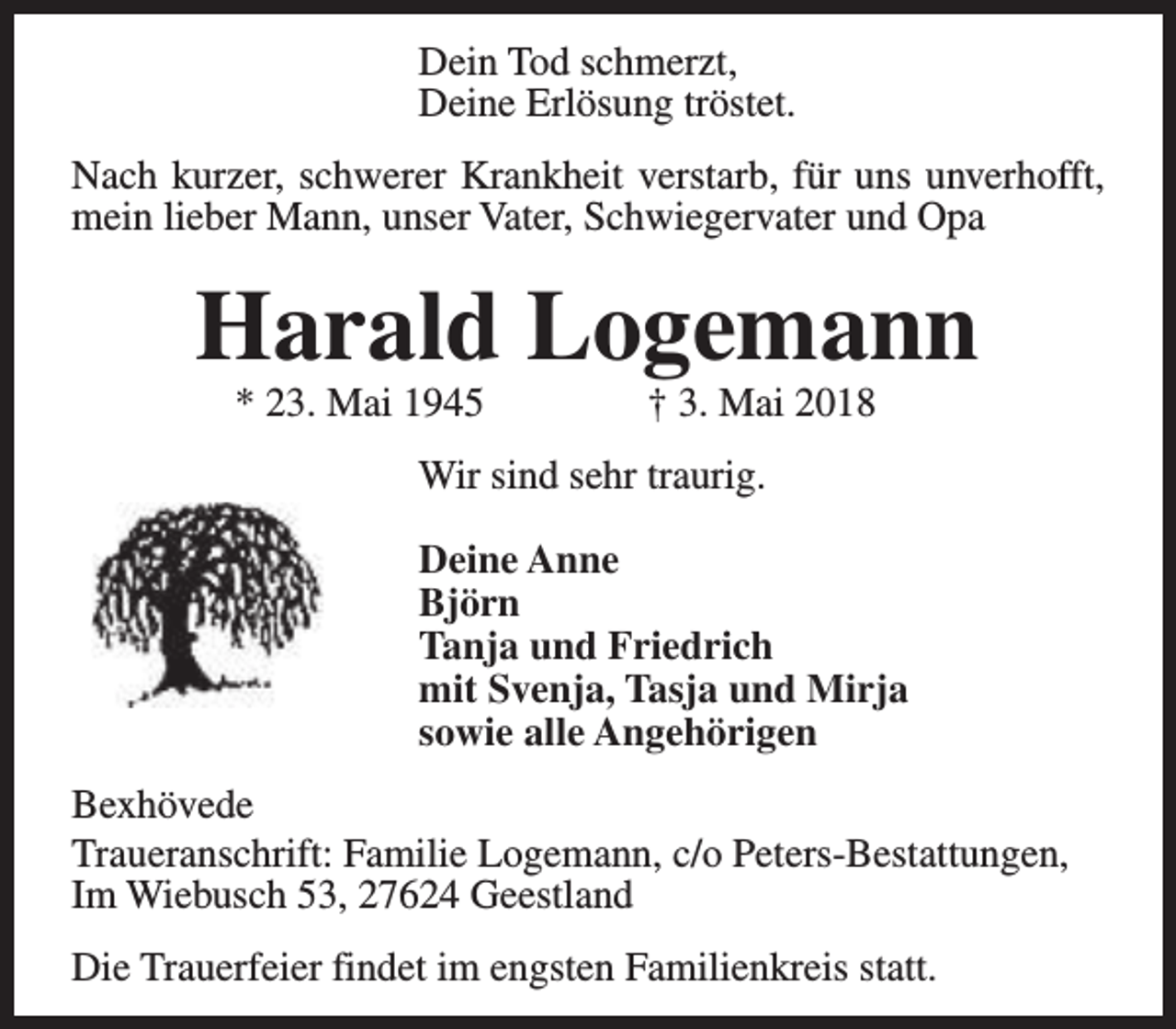 <p>Dein Tod schmerzt,<br />Deine Erlösung tröstet.<br />Nach kurzer, schwerer Krankheit verstarb, für uns unverhofft,<br />mein lieber Mann, unser Vater, Schwiegervater und Opa</p><p>Harald Logemann<br />* 23. Mai 1945</p><p>† 3. Mai 2018</p><p>Wir sind sehr traurig.<br />Deine Anne<br />Björn<br />Tanja und Friedrich<br />mit Svenja, Tasja und Mirja<br />sowie alle Angehörigen<br />Bexhövede<br />Traueranschrift: Familie Logemann, c/o Peters-Bestattungen,<br />Im Wiebusch 53, 27624 Geestland<br />Die Trauerfeier findet im engsten Familienkreis statt.</p>