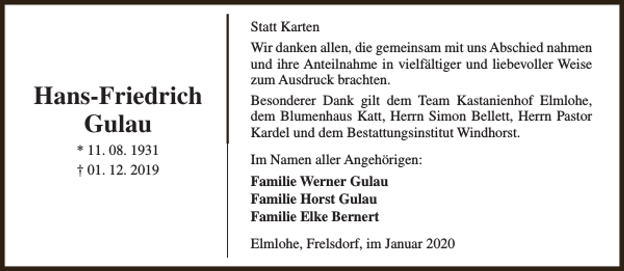 <p>Hans-Friedrich<br />Gulau<br />* 11. 08. 1931<br />† 01. 12. 2019</p><p>Statt Karten<br />Wir danken allen, die gemeinsam mit uns Abschied nahmen<br />und ihre Anteilnahme in vielfältiger und liebevoller Weise<br />zum Ausdruck brachten.<br />Besonderer Dank gilt dem Team Kastanienhof Elmlohe,<br />dem Blumenhaus Katt, Herrn Simon Bellett, Herrn Pastor<br />Kardel und dem Bestattungsinstitut Windhorst.<br />Im Namen aller Angehörigen:<br />Familie Werner Gulau<br />Familie Horst Gulau<br />Familie Elke Bernert<br />Elmlohe, Frelsdorf, im Januar 2020</p>