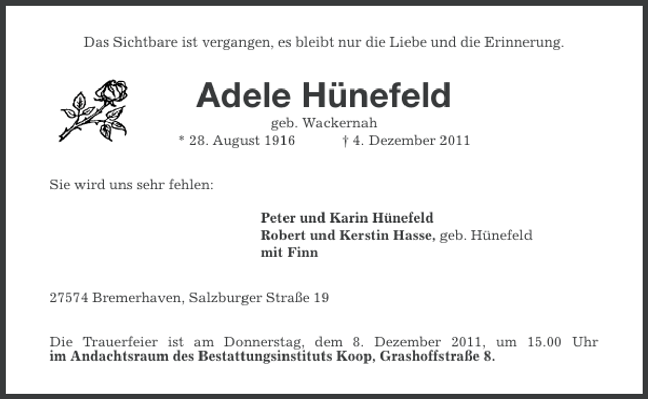 <p>Das Sichtbare ist vergangen, es bleibt nur die Liebe und die Erinnerung.</p><p>Adele Hünefeld<br />geb. Wackernah<br />* 28. August 1916<br />† 4. Dezember 2011<br />Sie wird uns sehr fehlen:<br />Peter und Karin Hünefeld<br />Robert und Kerstin Hasse, geb. Hünefeld<br />mit Finn<br />27574 Bremerhaven, Salzburger Straße 19<br />Die Trauerfeier ist am Donnerstag, dem 8. Dezember 2011, um 15.00 Uhr<br />im Andachtsraum des Bestattungsinstituts Koop, Grashoffstraße 8.</p>