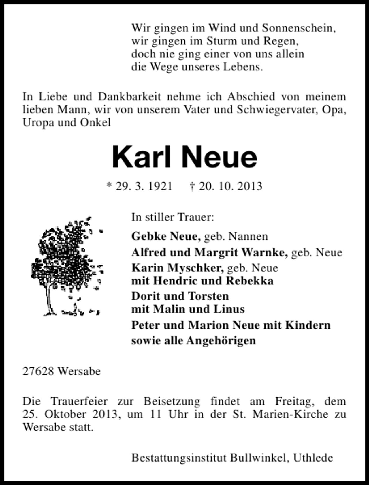 <p>Wir gingen im Wind und Sonnenschein,<br />wir gingen im Sturm und Regen,<br />doch nie ging einer von uns allein<br />die Wege unseres Lebens.<br />In Liebe und Dankbarkeit nehme ich Abschied von meinem<br />lieben Mann, wir von unserem Vater und Schwiegervater, Opa,<br />Uropa und Onkel</p><p>Karl Neue</p><p>* 29. 3. 1921</p><p>† 20. 10. 2013</p><p>In stiller Trauer:<br />Gebke Neue, geb. Nannen<br />Alfred und Margrit Warnke, geb. Neue<br />Karin Myschker, geb. Neue<br />mit Hendric und Rebekka<br />Dorit und Torsten<br />mit Malin und Linus<br />Peter und Marion Neue mit Kindern<br />sowie alle Angehörigen<br />27628 Wersabe<br />Die Trauerfeier zur Beisetzung findet am Freitag, dem<br />25. Oktober 2013, um 11 Uhr in der St. Marien-Kirche zu<br />Wersabe statt.<br />Bestattungsinstitut Bullwinkel, Uthlede</p>