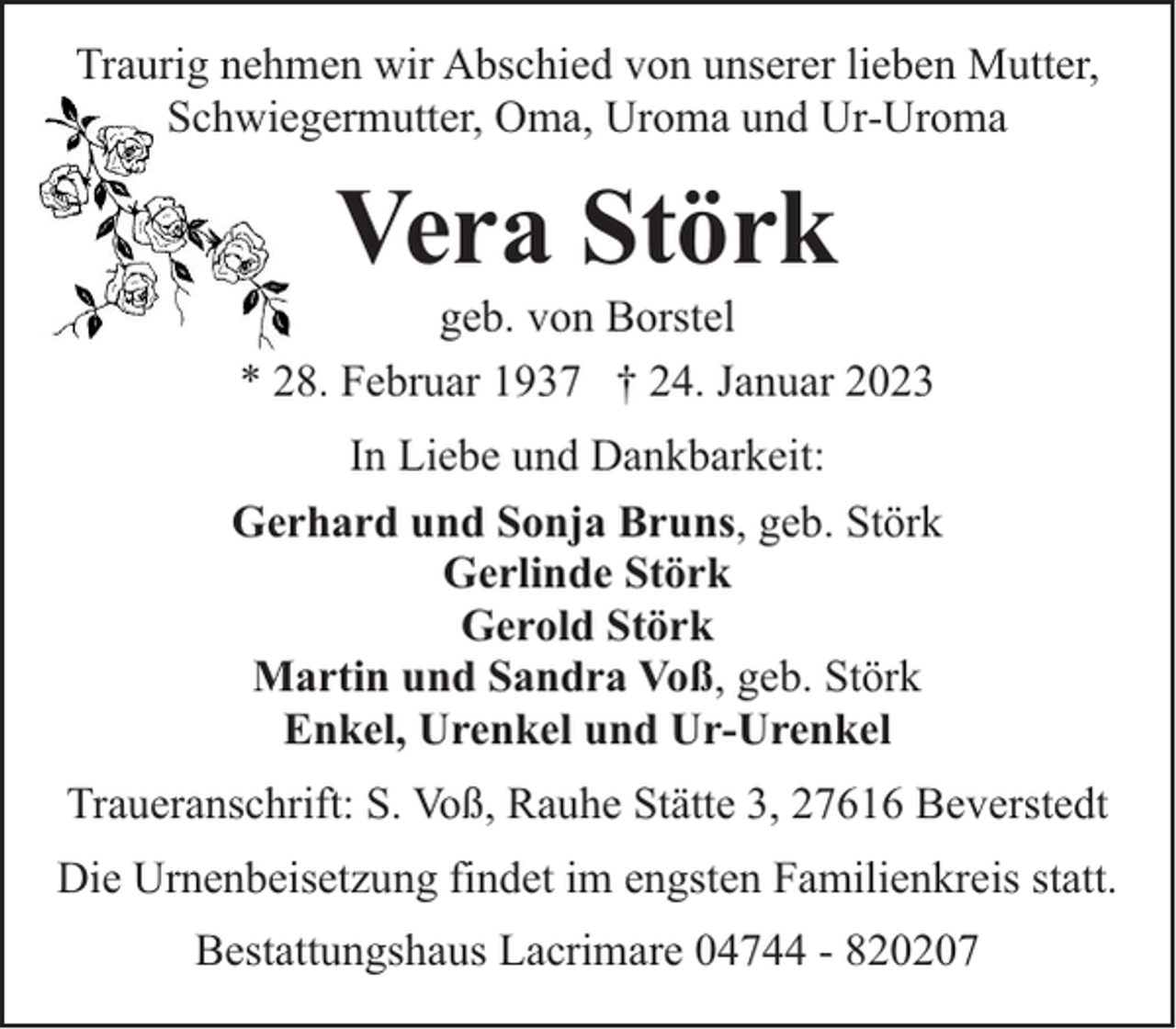 <p>Traurig nehmen wir Abschied von unserer lieben Mutter,<br />Schwiegermutter, Oma, Uroma und Ur-Uroma</p><p>Vera Störk</p><p>geb. von Borstel<br />* 28. Februar 1937 † 24. Januar 2023<br />In Liebe und Dankbarkeit:<br />Gerhard und Sonja Bruns, geb. Störk<br />Gerlinde Störk<br />Gerold Störk<br />Martin und Sandra Voß, geb. Störk<br />Enkel, Urenkel und Ur-Urenkel<br />Traueranschrift: S. Voß, Rauhe Stätte 3, 27616 Beverstedt<br />Die Urnenbeisetzung findet im engsten Familienkreis statt.<br />Bestattungshaus Lacrimare 04744 - 820207</p>