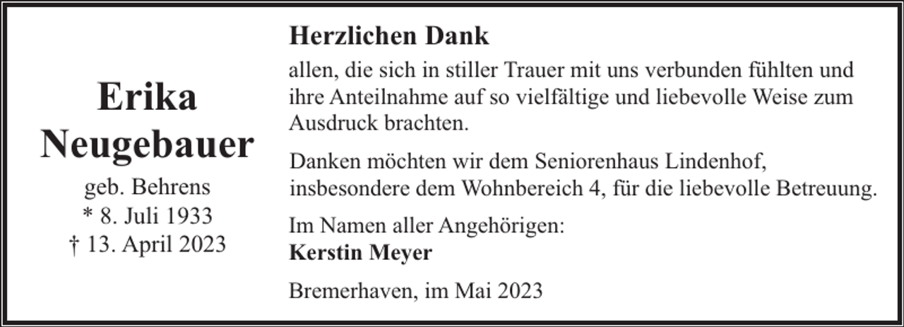 <p>Herzlichen Dank</p><p>Erika<br />Neugebauer<br />geb. Behrens<br />* 8. Juli 1933<br />† 13. April 2023</p><p>allen, die sich in stiller Trauer mit uns verbunden fühlten und<br />ihre Anteilnahme auf so vielfältige und liebevolle Weise zum<br />Ausdruck brachten.<br />Danken möchten wir dem Seniorenhaus Lindenhof,<br />insbesondere dem Wohnbereich 4, für die liebevolle Betreuung.<br />Im Namen aller Angehörigen:<br />Kerstin Meyer<br />Bremerhaven, im Mai 2023</p>