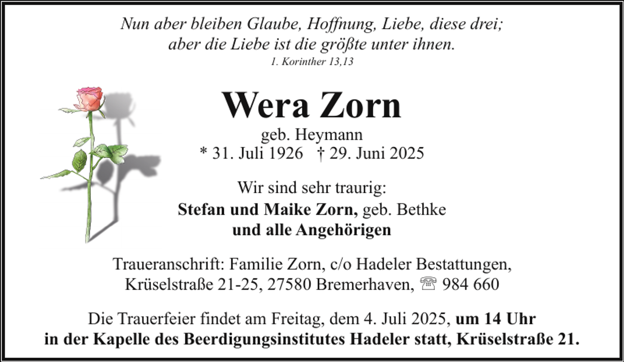 <p>Nun aber bleiben Glaube, Hoffnung, Liebe, diese drei;<br />aber die Liebe ist die größte unter ihnen.<br />1. Korinther 13,13</p><p>Wera Zorn</p><p>geb. Heymann<br />* 31. Juli 1926 † 29. Juni 2025<br />Wir sind sehr traurig:<br />Stefan und Maike Zorn, geb. Bethke<br />und alle Angehörigen<br />Traueranschrift: Familie Zorn, c/o Hadeler Bestattungen,<br />Krüselstraße 21-25, 27580 Bremerhaven, ' 984 660<br />Die Trauerfeier findet am Freitag, dem 4. Juli 2025, um 14 Uhr<br />in der Kapelle des Beerdigungsinstitutes Hadeler statt, Krüselstraße 21.</p>