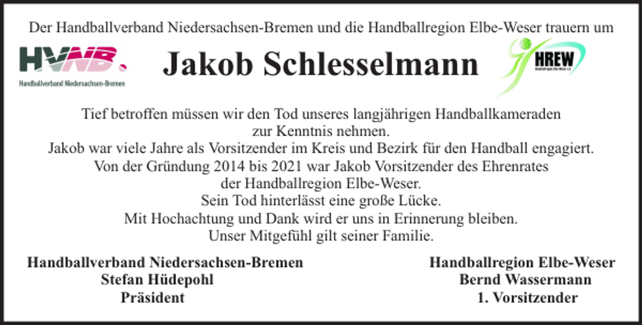 <p>Der Handballverband Niedersachsen-Bremen und die Handballregion Elbe-Weser trauern um</p><p>Jakob Schlesselmann<br />Tief betroffen müssen wir den Tod unseres langjährigen Handballkameraden<br />zur Kenntnis nehmen.<br />Jakob war viele Jahre als Vorsitzender im Kreis und Bezirk für den Handball engagiert.<br />Von der Gründung 2014 bis 2021 war Jakob Vorsitzender des Ehrenrates<br />der Handballregion Elbe-Weser.<br />Sein Tod hinterlässt eine große Lücke.<br />Mit Hochachtung und Dank wird er uns in Erinnerung bleiben.<br />Unser Mitgefühl gilt seiner Familie.<br />Handballverband Niedersachsen-Bremen<br />Stefan Hüdepohl<br />Präsident</p><p>Handballregion Elbe-Weser<br />Bernd Wassermann<br />1. Vorsitzender</p>