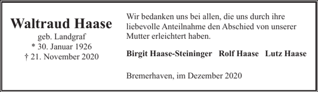 <p>Waltraud Haase<br />geb. Landgraf<br />* 30. Januar 1926<br />† 21. November 2020</p><p>Wir bedanken uns bei allen, die uns durch ihre<br />liebevolle Anteilnahme den Abschied von unserer<br />Mutter erleichtert haben.<br />Birgit Haase-Steininger Rolf Haase Lutz Haase<br />Bremerhaven, im Dezember 2020</p>