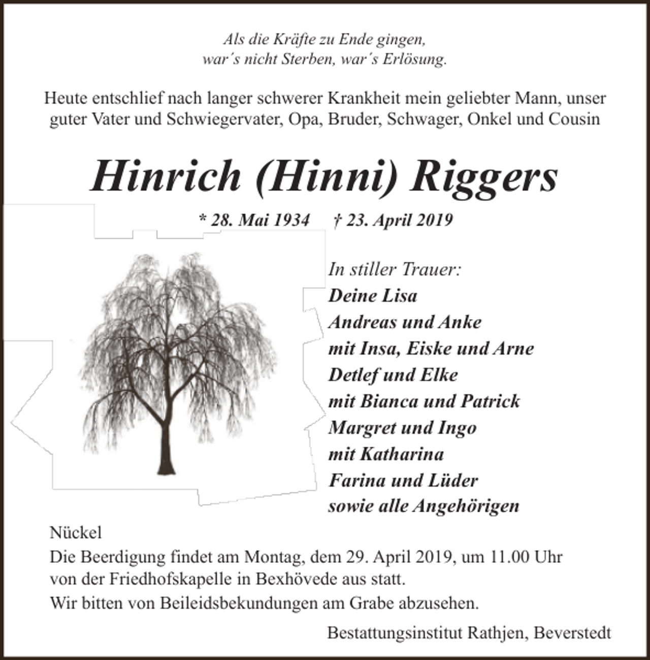 <p>Als die Kräfte zu Ende gingen,<br />war´s nicht Sterben, war´s Erlösung.</p><p>Heute entschlief nach langer schwerer Krankheit mein geliebter Mann, unser<br />guter Vater und Schwiegervater, Opa, Bruder, Schwager, Onkel und Cousin</p><p>Hinrich (Hinni) Riggers<br />* 28. Mai 1934</p><p>† 23. April 2019</p><p>In stiller Trauer:<br />Deine Lisa<br />Andreas und Anke<br />mit Insa, Eiske und Arne<br />Detlef und Elke<br />mit Bianca und Patrick<br />Margret und Ingo<br />mit Katharina<br />Farina und Lüder<br />sowie alle Angehörigen<br />Nückel<br />Die Beerdigung findet am Montag, dem 29. April 2019, um 11.00 Uhr<br />von der Friedhofskapelle in Bexhövede aus statt.<br />Wir bitten von Beileidsbekundungen am Grabe abzusehen.<br />Bestattungsinstitut Rathjen, Beverstedt</p>