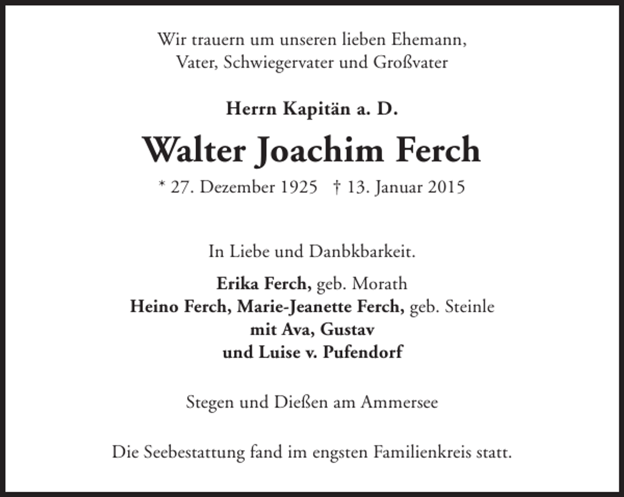 <p>Wir trauern um unseren lieben Ehemann,<br />Vater, Schwiegervater und Großvater</p><p>Herrn Kapitän a. D.</p><p>Walter Joachim Ferch<br />* 27. Dezember 1925 † 13. Januar 2015<br />In Liebe und Danbkbarkeit.<br />Erika Ferch, geb. Morath<br />Heino Ferch, Marie-Jeanette Ferch, geb. Steinle<br />mit Ava, Gustav<br />und Luise v. Pufendorf<br />Stegen und Dießen am Ammersee<br />Die Seebestattung fand im engsten Familienkreis statt.</p>