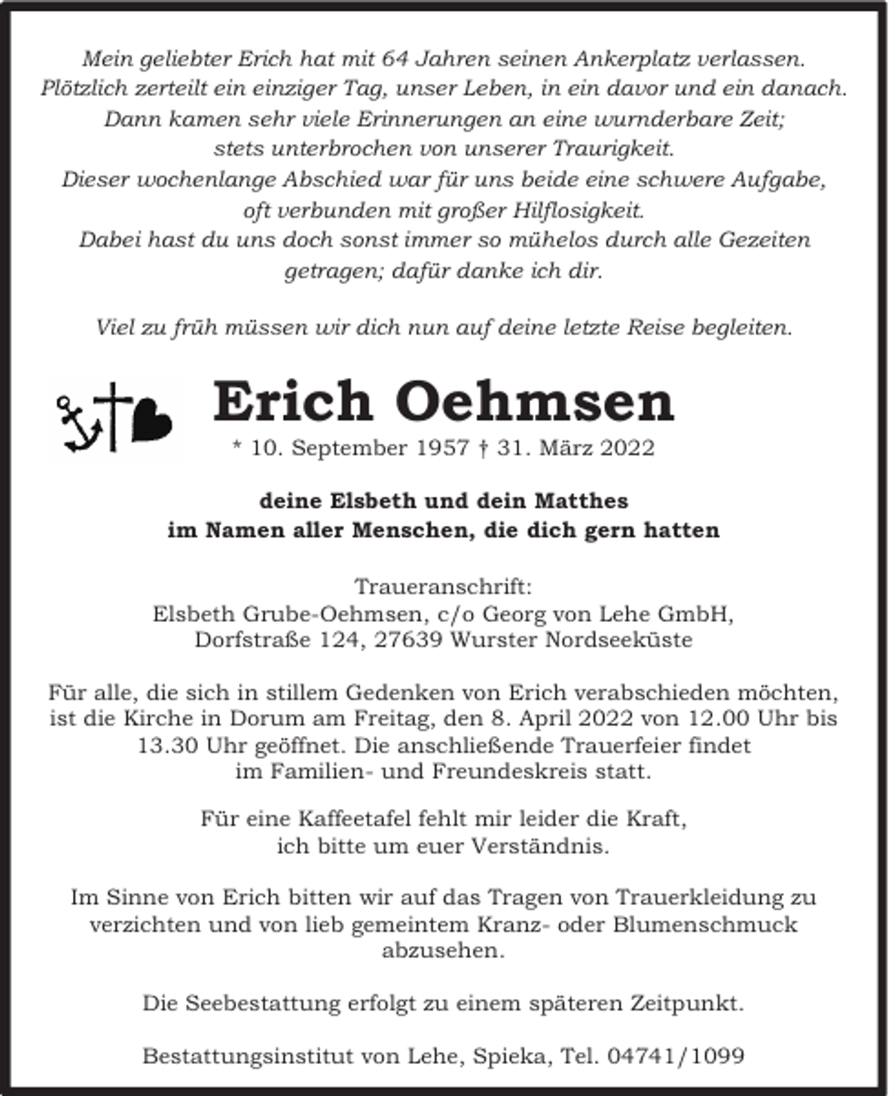 <p>Mein geliebter Erich hat mit 64 Jahren seinen Ankerplatz verlassen.<br />Plötzlich zerteilt ein einziger Tag, unser Leben, in ein davor und ein danach.<br />Dann kamen sehr viele Erinnerungen an eine wurnderbare Zeit;<br />stets unterbrochen von unserer Traurigkeit.<br />Dieser wochenlange Abschied war für uns beide eine schwere Aufgabe,<br />oft verbunden mit großer Hilflosigkeit.<br />Dabei hast du uns doch sonst immer so mühelos durch alle Gezeiten<br />getragen; dafür danke ich dir.<br />Viel zu früh müssen wir dich nun auf deine letzte Reise begleiten.</p><p>Erich Oehmsen<br />* 10. September 1957 † 31. März 2022</p><p>deine Elsbeth und dein Matthes<br />im Namen aller Menschen, die dich gern hatten<br />Traueranschrift:<br />Elsbeth Grube-Oehmsen, c/o Georg von Lehe GmbH,<br />Dorfstraße 124, 27639 Wurster Nordseeküste<br />Für alle, die sich in stillem Gedenken von Erich verabschieden möchten,<br />ist die Kirche in Dorum am Freitag, den 8. April 2022 von 12.00 Uhr bis<br />13.30 Uhr geöffnet. Die anschließende Trauerfeier findet<br />im Familien- und Freundeskreis statt.<br />Für eine Kaffeetafel fehlt mir leider die Kraft,<br />ich bitte um euer Verständnis.<br />Im Sinne von Erich bitten wir auf das Tragen von Trauerkleidung zu<br />verzichten und von lieb gemeintem Kranz- oder Blumenschmuck<br />abzusehen.<br />Die Seebestattung erfolgt zu einem späteren Zeitpunkt.<br />Bestattungsinstitut von Lehe, Spieka, Tel. 04741/1099</p>