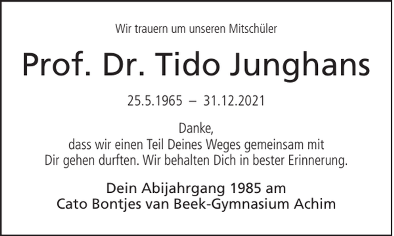 <p>Wir trauern um unseren Mitschüler</p><p>Prof. Dr. Tido Junghans<br />25.5.1965 – 31.12.2021<br />Danke,<br />dass wir einen Teil Deines Weges gemeinsam mit<br />Dir gehen durften. Wir behalten Dich in bester Erinnerung.<br />Dein Abijahrgang 1985 am<br />Cato Bontjes van Beek-Gymnasium Achim</p>