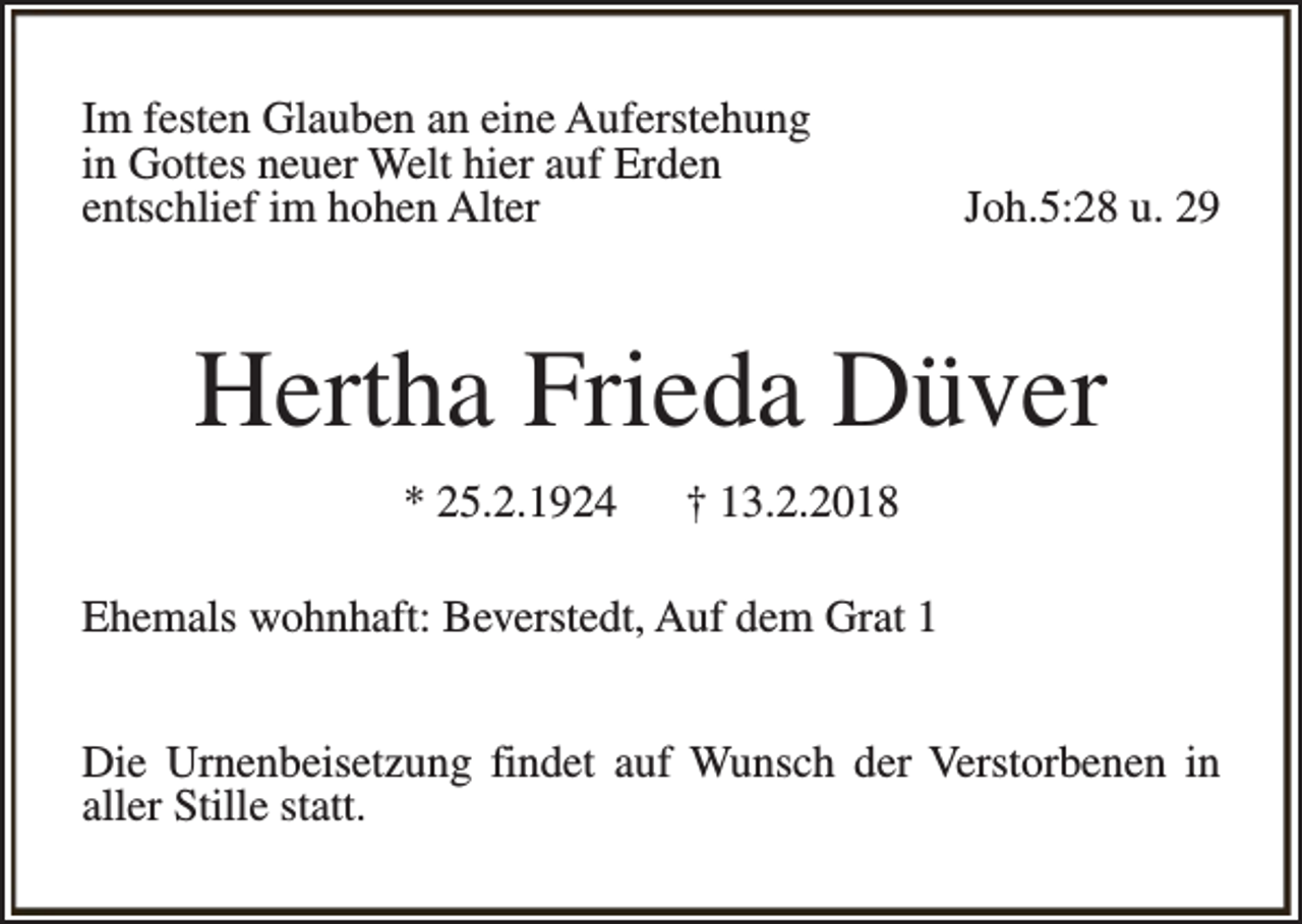<p>Im festen Glauben an eine Auferstehung<br />in Gottes neuer Welt hier auf Erden<br />entschlief im hohen Alter</p><p>Joh.5:28 u. 29</p><p>Hertha Frieda Düver<br />* 25.2.1924</p><p>† 13.2.2018</p><p>Ehemals wohnhaft: Beverstedt, Auf dem Grat 1<br />Die Urnenbeisetzung findet auf Wunsch der Verstorbenen in<br />aller Stille statt.</p>