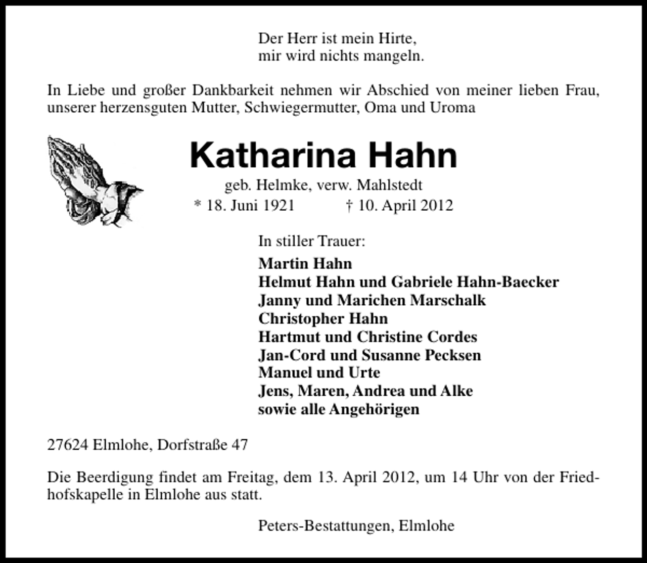 <p>Der Herr ist mein Hirte,<br />mir wird nichts mangeln.<br />In Liebe und großer Dankbarkeit nehmen wir Abschied von meiner lieben Frau,<br />unserer herzensguten Mutter, Schwiegermutter, Oma und Uroma</p>
<p>Katharina Hahn<br />geb. Helmke, verw. Mahlstedt<br />* 18. Juni 1921<br />† 10. April 2012</p>
<p>In stiller Trauer:<br />Martin Hahn<br />Helmut Hahn und Gabriele Hahn-Baecker<br />Janny und Marichen Marschalk<br />Christopher Hahn<br />Hartmut und Christine Cordes<br />Jan-Cord und Susanne Pecksen<br />Manuel und Urte<br />Jens, Maren, Andrea und Alke<br />sowie alle Angehörigen<br />27624 Elmlohe, Dorfstraße 47<br />Die Beerdigung findet am Freitag, dem 13. April 2012, um 14 Uhr von der Friedhofskapelle in Elmlohe aus statt.<br />Peters-Bestattungen, Elmlohe</p>