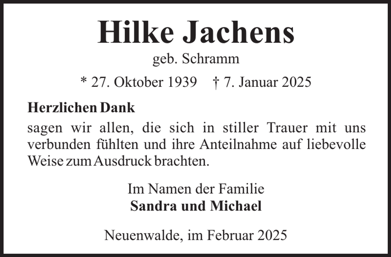 <p>Hilke Jachens<br />geb. Schramm</p><p>* 27. Oktober 1939</p><p>† 7. Januar 2025</p><p>Herzlichen Dank<br />sagen wir allen, die sich in stiller Trauer mit uns<br />verbunden fühlten und ihre Anteilnahme auf liebevolle<br />Weise zumAusdruck brachten.<br />Im Namen der Familie<br />Sandra und Michael<br />Neuenwalde, im Februar 2025</p>