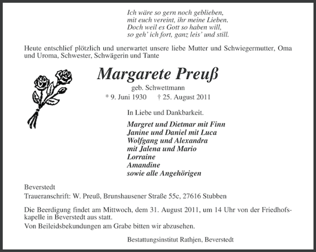 <p>Ich wäre so gern noch geblieben,<br />mit euch vereint, ihr meine Lieben.<br />Doch weil es Gott so haben will,<br />so geh’ ich fort, ganz leis’ und still.<br />Heute entschlief plötzlich und unerwartet unsere liebe Mutter und Schwiegermutter, Oma<br />und Uroma, Schwester, Schwägerin und Tante</p><p>Margarete Preuß<br />geb. Schwettmann<br />* 9. Juni 1930 † 25. August 2011<br />In Liebe und Dankbarkeit.</p><p>Margret und Dietmar mit Finn<br />Janine und Daniel mit Luca<br />Wolfgang und Alexandra<br />mit Jalena und Mario<br />Lorraine<br />Amandine<br />sowie alle Angehörigen<br />Beverstedt<br />Traueranschrift: W. Preuß, Brunshausener Straße 55c, 27616 Stubben<br />Die Beerdigung findet am Mittwoch, dem 31. August 2011, um 14 Uhr von der Friedhofskapelle in Beverstedt aus statt.<br />Von Beileidsbekundungen am Grabe bitten wir abzusehen.<br />Bestattungsinstitut Rathjen, Beverstedt</p>