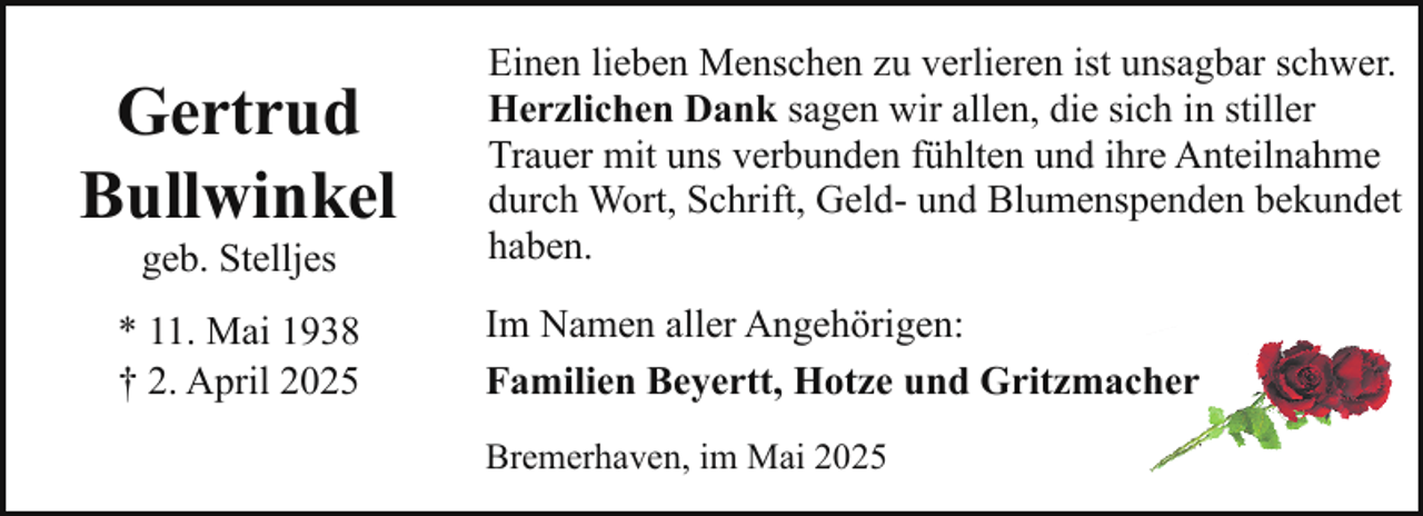 <p>Gertrud<br />Bullwinkel<br />geb. Stelljes</p><p>* 11. Mai 1938<br />† 2. April 2025</p><p>Einen lieben Menschen zu verlieren ist unsagbar schwer.<br />Herzlichen Dank sagen wir allen, die sich in stiller<br />Trauer mit uns verbunden fühlten und ihre Anteilnahme<br />durch Wort, Schrift, Geld- und Blumenspenden bekundet<br />haben.<br />Im Namen aller Angehörigen:<br />Familien Beyertt, Hotze und Gritzmacher<br />Bremerhaven, im Mai 2025</p>