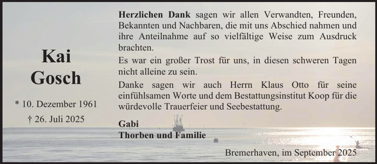 <p>Kai<br />Gosch<br />* 10. Dezember 1961<br />† 26. Juli 2025</p><p>Herzlichen Dank sagen wir allen Verwandten, Freunden,<br />Bekannten und Nachbaren, die mit uns Abschied nahmen und<br />ihre Anteilnahme auf so vielfältige Weise zum Ausdruck<br />brachten.<br />Es war ein großer Trost für uns, in diesen schweren Tagen<br />nicht alleine zu sein.<br />Danke sagen wir auch Herrn Klaus Otto für seine<br />einfühlsamen Worte und dem Bestattungsinstitut Koop für die<br />würdevolle Trauerfeier und Seebestattung.<br />Gabi<br />Thorben und Familie<br />Bremerhaven, im September 2025</p>