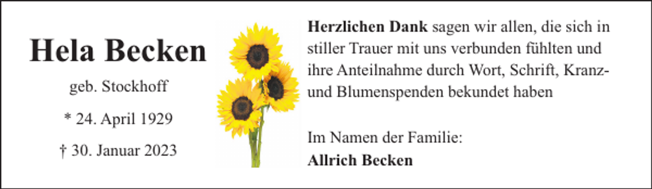 <p>Hela Becken<br />geb. Stockhoff<br />* 24. April 1929<br />† 30. Januar 2023</p><p>Herzlichen Dank sagen wir allen, die sich in<br />stiller Trauer mit uns verbunden fühlten und<br />ihre Anteilnahme durch Wort, Schrift, Kranzund Blumenspenden bekundet haben<br />Im Namen der Familie:<br />Allrich Becken</p>