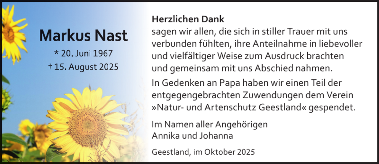 <p>Markus Nast<br />* 20. Juni 1967<br />† 15. August 2025</p>
<p>Herzlichen Dank<br />sagen wir allen, die sich in stiller Trauer mit uns<br />verbunden fühlten, ihre Anteilnahme in liebevoller<br />und vielfältiger Weise zum Ausdruck brachten<br />und gemeinsam mit uns Abschied nahmen.<br />In Gedenken an Papa haben wir einen Teil der<br />entgegengebrachten Zuwendungen dem Verein<br />»Natur- und Artenschutz Geestland« gespendet.<br />Im Namen aller Angehörigen<br />Annika und Johanna<br />Geestland, im Oktober 2025</p>