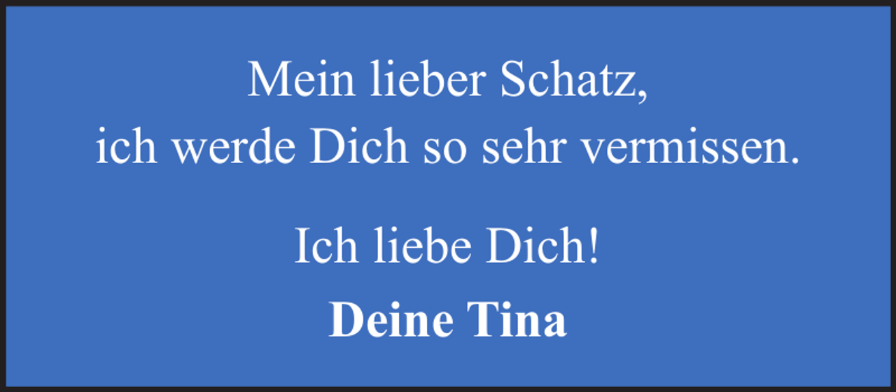 <p>Mein lieber Schatz,<br />ich werde Dich so sehr vermissen.<br />Ich liebe Dich!<br />Deine Tina</p>