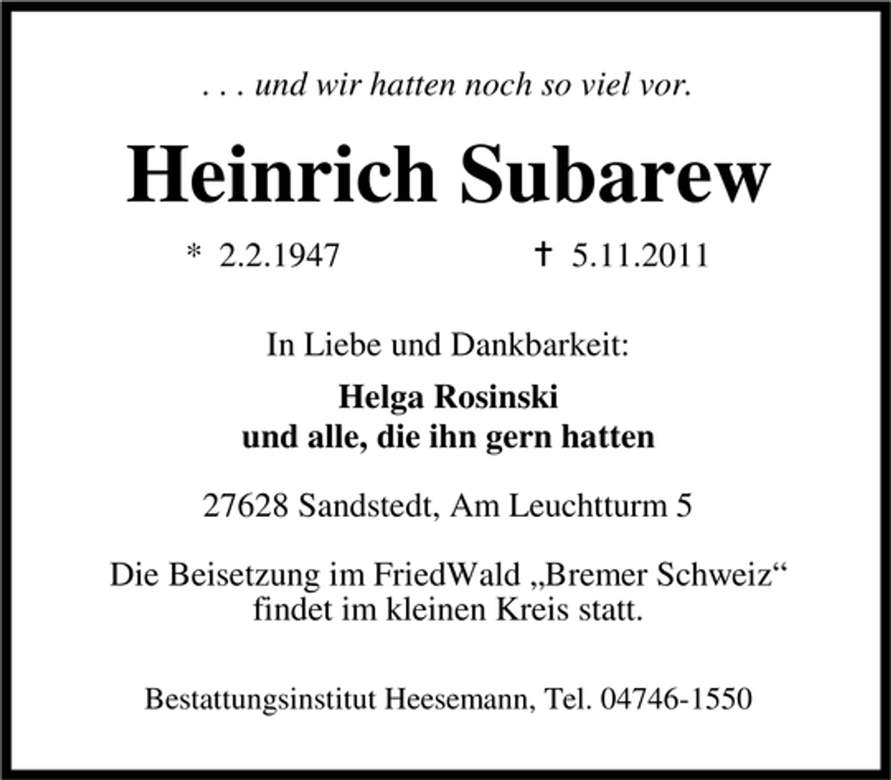 <p>. . . und wir hatten noch so viel vor.</p><p>Heinrich Subarew<br />* 2.2.1947</p><p>5.11.2011</p><p>In Liebe und Dankbarkeit:<br />Helga Rosinski<br />und alle, die ihn gern hatten<br />27628 Sandstedt, Am Leuchtturm 5<br />Die Beisetzung im FriedWald „Bremer Schweiz“<br />findet im kleinen Kreis statt.<br />Bestattungsinstitut Heesemann, Tel. 04746-1550</p>