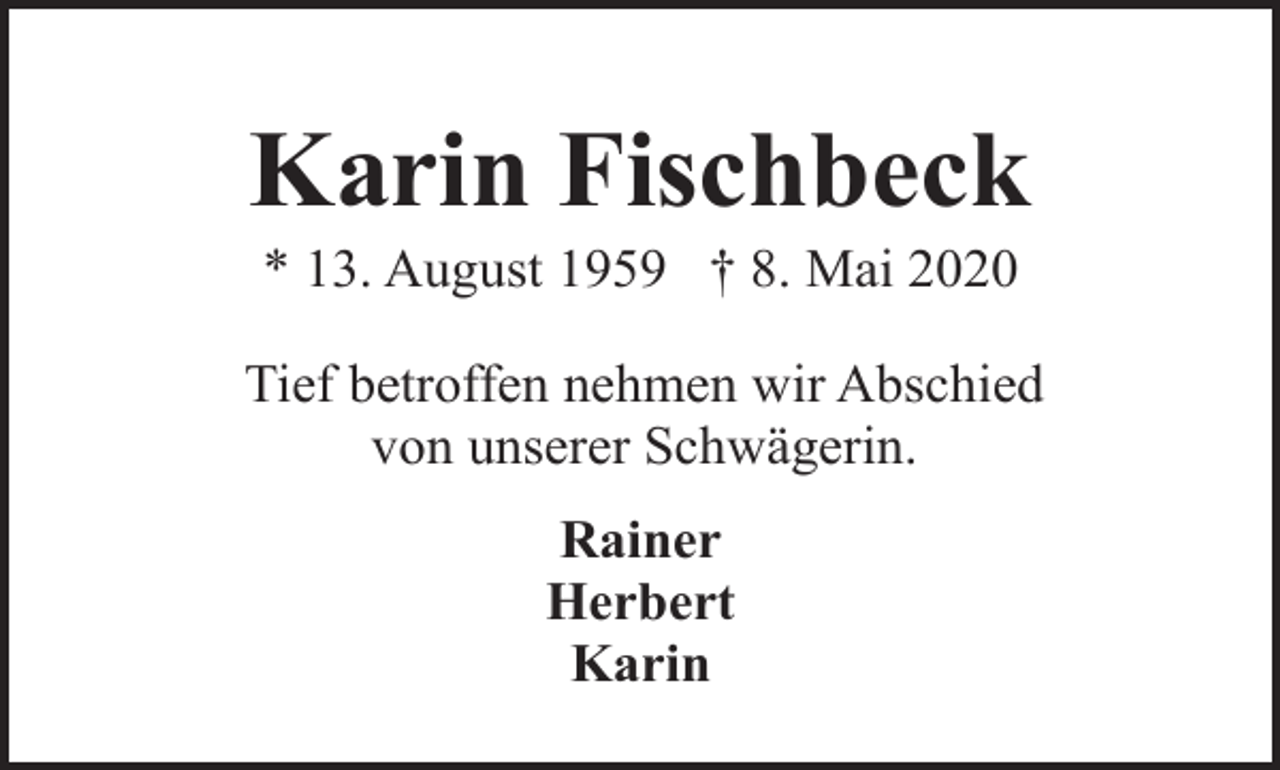 <p>Karin Fischbeck<br />* 13. August 1959 † 8. Mai 2020</p><p>Tief betroffen nehmen wir Abschied<br />von unserer Schwägerin.<br />Rainer<br />Herbert<br />Karin</p>