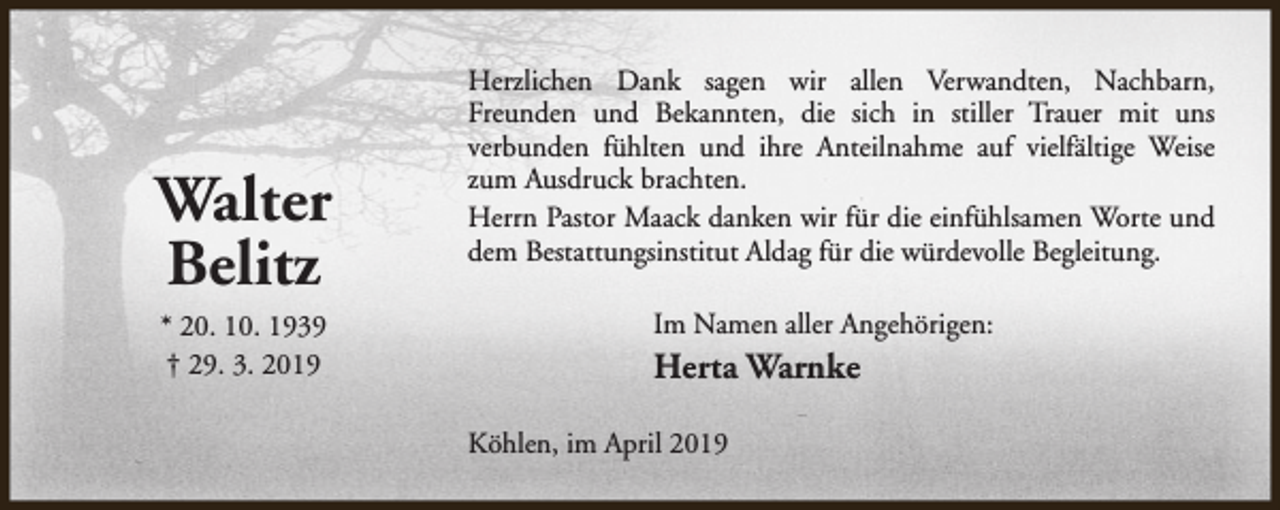 <p>Walter<br />Belitz<br />* 20. 10. 1939<br />† 29. 3. 2019</p><p>Herzlichen Dank sagen wir allen Verwandten, Nachbarn,<br />Freunden und Bekannten, die sich in stiller Trauer mit uns<br />verbunden fühlten und ihre Anteilnahme auf vielfältige Weise<br />zum Ausdruck brachten.<br />Herrn Pastor Maack danken wir für die einfühlsamen Worte und<br />dem Bestattungsinstitut Aldag für die würdevolle Begleitung.<br />Im Namen aller Angehörigen:</p><p>Herta Warnke<br />Köhlen, im April 2019</p>