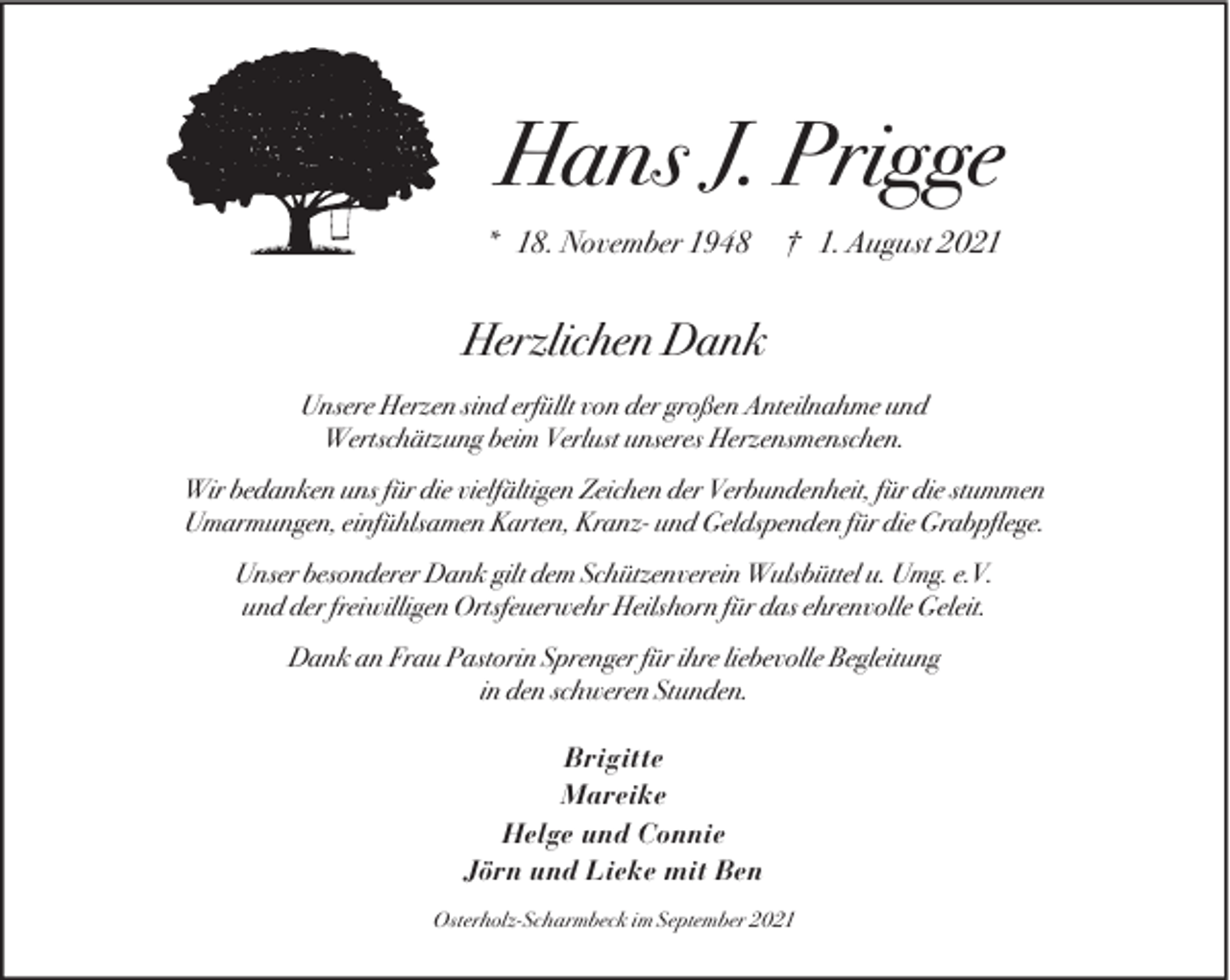 <p>Hans J. Prigge<br />* 18. November 1948</p><p>† 1. August 2021</p><p>Herzlichen Dank<br />Unsere Herzen sind erfüllt von der großen Anteilnahme und<br />Wertschätzung beim Verlust unseres Herzensmenschen.<br />Wir bedanken uns für die vielfältigen Zeichen der Verbundenheit, für die stummen<br />Umarmungen, einfühlsamen Karten, Kranz- und Geldspenden für die Grabpﬂege.<br />Unser besonderer Dank gilt dem Schützenverein Wulsbüttel u. Umg. e.V.<br />und der freiwilligen Ortsfeuerwehr Heilshorn für das ehrenvolle Geleit.<br />Dank an Frau Pastorin Sprenger für ihre liebevolle Begleitung<br />in den schweren Stunden.<br />Brigitte<br />Mareike<br />Helge und Connie<br />Jörn und Lieke mit Ben<br />Osterholz-Scharmbeck im September 2021</p>