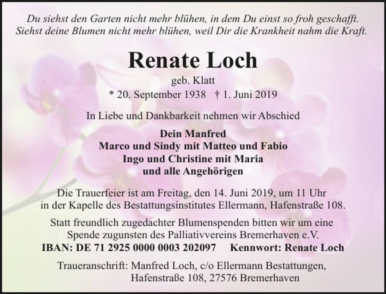 <p>Du siehst den Garten nicht mehr blühen, in dem Du einst so froh geschafft.<br />Siehst deine Blumen nicht mehr blühen, weil Dir die Krankheit nahm die Kraft.</p><p>Renate Loch</p><p>geb. Klatt<br />* 20. September 1938 † 1. Juni 2019<br />In Liebe und Dankbarkeit nehmen wir Abschied<br />Dein Manfred<br />Marco und Sindy mit Matteo und Fabio<br />Ingo und Christine mit Maria<br />und alle Angehörigen<br />Die Trauerfeier ist am Freitag, den 14. Juni 2019, um 11 Uhr<br />in der Kapelle des Bestattungsinstitutes Ellermann, Hafenstraße 108.<br />Statt freundlich zugedachter Blumenspenden bitten wir um eine<br />Spende zugunsten des Palliativvereins Bremerhaven e.V.<br />IBAN: DE 71 2925 03 202097 Kennwort: Renate Loch<br />Traueranschrift: Manfred Loch, c/o Ellermann Bestattungen,<br />Hafenstraße 108, 27576 Bremerhaven</p>