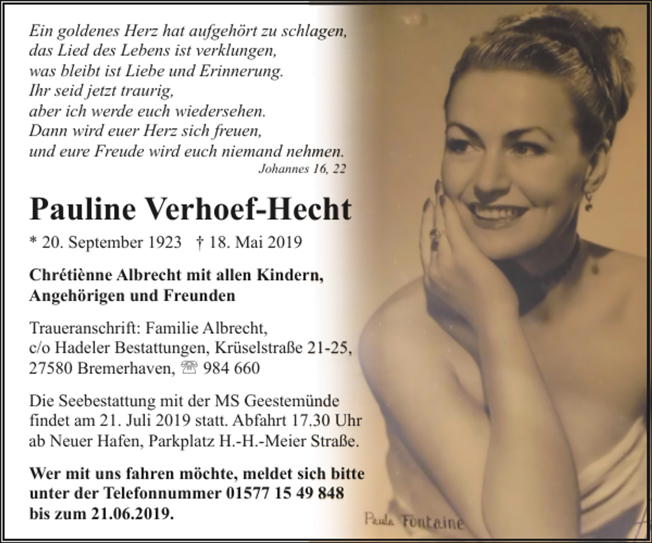 <p>Ein goldenes Herz hat aufgehört zu schlagen,<br />das Lied des Lebens ist verklungen,<br />was bleibt ist Liebe und Erinnerung.<br />Ihr seid jetzt traurig,<br />aber ich werde euch wiedersehen.<br />Dann wird euer Herz sich freuen,<br />und eure Freude wird euch niemand nehmen.<br />Johannes 16, 22</p><p>Pauline Verhoef-Hecht<br />* 20. September 1923 † 18. Mai 2019<br />Chrétiènne Albrecht mit allen Kindern,<br />Angehörigen und Freunden<br />Traueranschrift: Familie Albrecht,<br />c/o Hadeler Bestattungen, Krüselstraße 21-25,<br />27580 Bremerhaven, ' 984 660<br />Die Seebestattung mit der MS Geestemünde<br />findet am 21. Juli 2019 statt. Abfahrt 17.30 Uhr<br />ab Neuer Hafen, Parkplatz H.-H.-Meier Straße.<br />Wer mit uns fahren möchte, meldet sich bitte<br />unter der Telefonnummer 01577 15 49 848<br />bis zum 21.06.2019.</p>